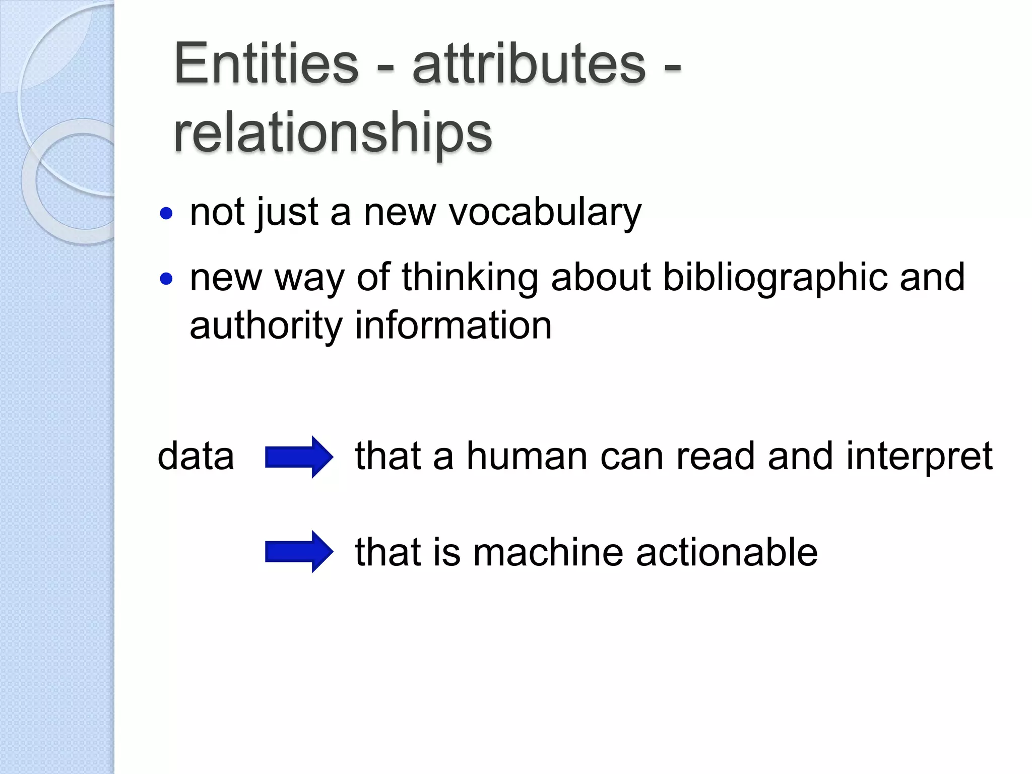 Entities - attributes -
relationships
 not just a new vocabulary
 new way of thinking about bibliographic and
authority information
data that a human can read and interpret
that is machine actionable
 