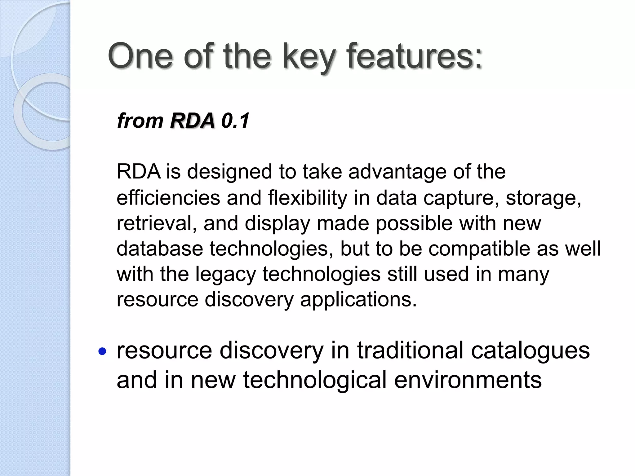 One of the key features:
from RDA 0.1
RDA is designed to take advantage of the
efficiencies and flexibility in data capture, storage,
retrieval, and display made possible with new
database technologies, but to be compatible as well
with the legacy technologies still used in many
resource discovery applications.
 resource discovery in traditional catalogues
and in new technological environments
 