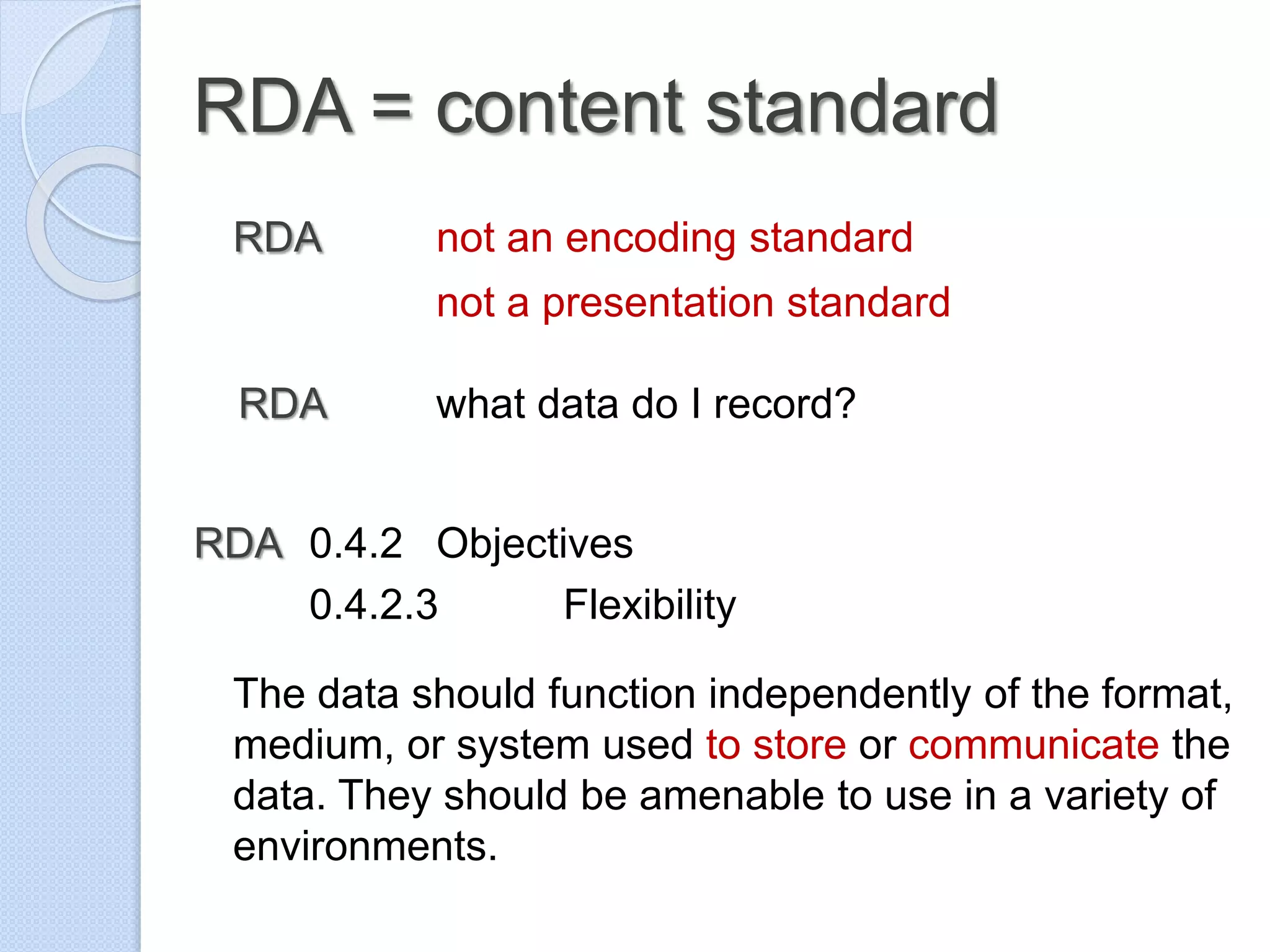 RDA = content standard
RDA not an encoding standard
not a presentation standard
RDA what data do I record?
RDA 0.4.2 Objectives
0.4.2.3 Flexibility
The data should function independently of the format,
medium, or system used to store or communicate the
data. They should be amenable to use in a variety of
environments.
 