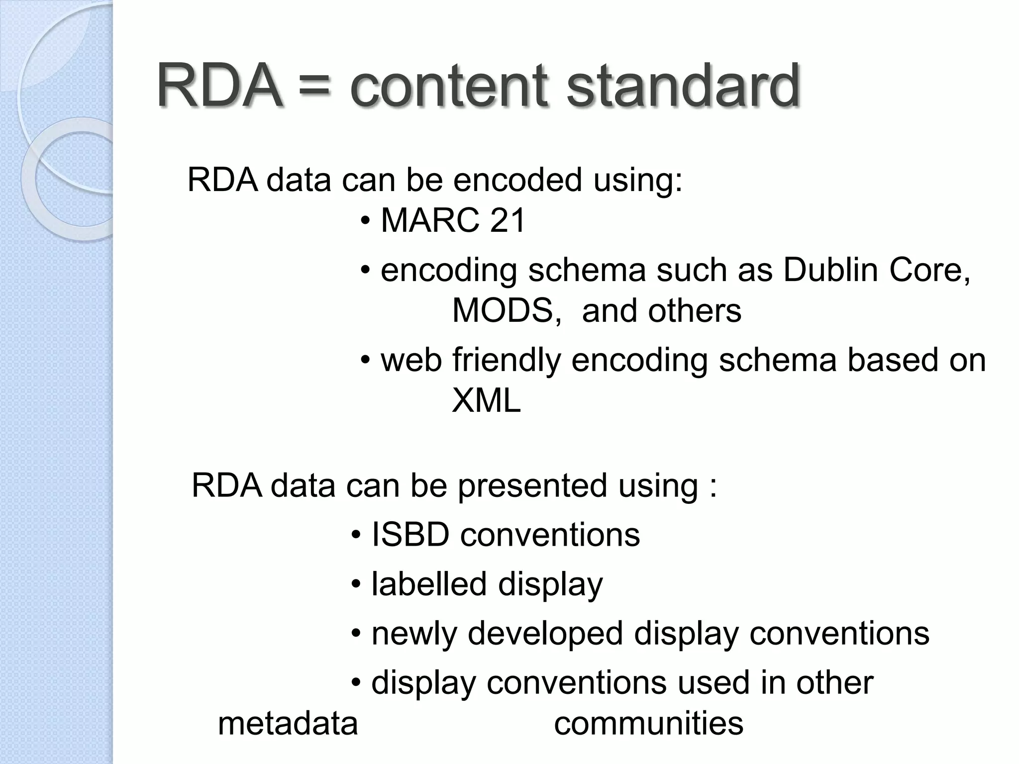 RDA = content standard
RDA data can be encoded using:
• MARC 21
• encoding schema such as Dublin Core,
MODS, and others
• web friendly encoding schema based on
XML
RDA data can be presented using :
• ISBD conventions
• labelled display
• newly developed display conventions
• display conventions used in other
metadata communities
 