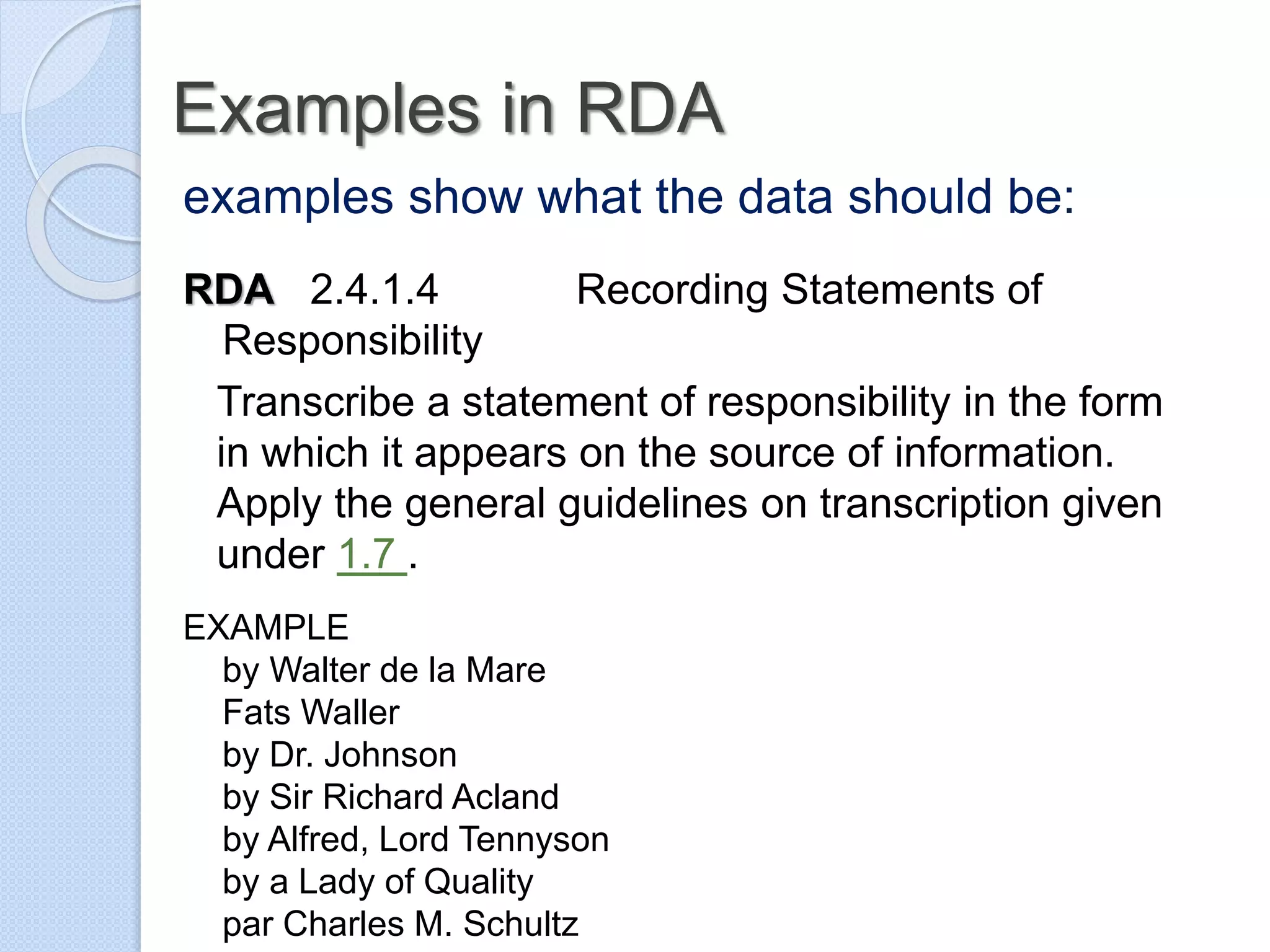 Examples in RDA
examples show what the data should be:
RDA 2.4.1.4 Recording Statements of
Responsibility
Transcribe a statement of responsibility in the form
in which it appears on the source of information.
Apply the general guidelines on transcription given
under 1.7 .
EXAMPLE
by Walter de la Mare
Fats Waller
by Dr. Johnson
by Sir Richard Acland
by Alfred, Lord Tennyson
by a Lady of Quality
par Charles M. Schultz
 