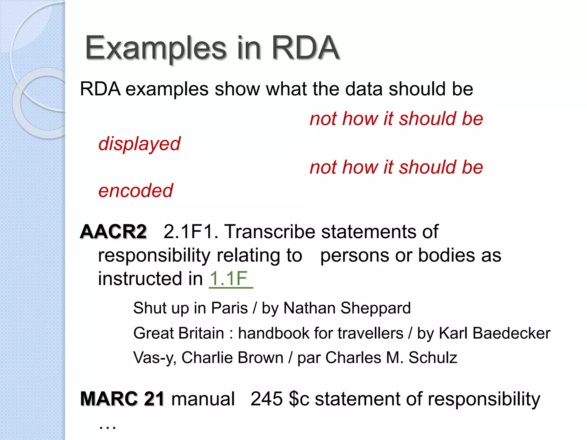Examples in RDA
RDA examples show what the data should be
not how it should be
displayed
not how it should be
encoded
AACR2 2.1F1. Transcribe statements of
responsibility relating to persons or bodies as
instructed in 1.1F
Shut up in Paris / by Nathan Sheppard
Great Britain : handbook for travellers / by Karl Baedecker
Vas-y, Charlie Brown / par Charles M. Schulz
MARC 21 manual 245 $c statement of responsibility
…
 