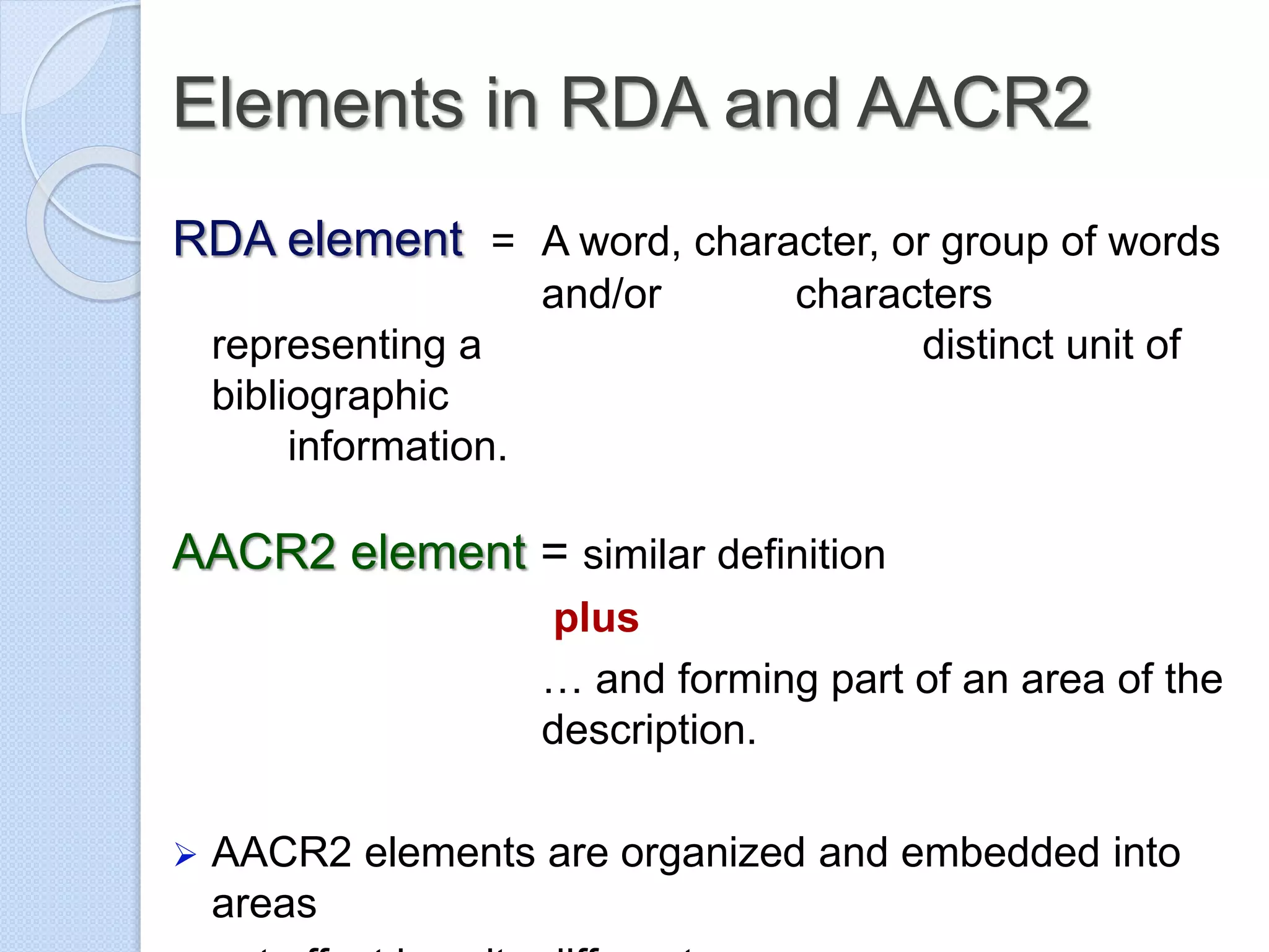 Elements in RDA and AACR2
RDA element = A word, character, or group of words
and/or characters
representing a distinct unit of
bibliographic
information.
AACR2 element = similar definition
plus
… and forming part of an area of the
description.
 AACR2 elements are organized and embedded into
areas
 