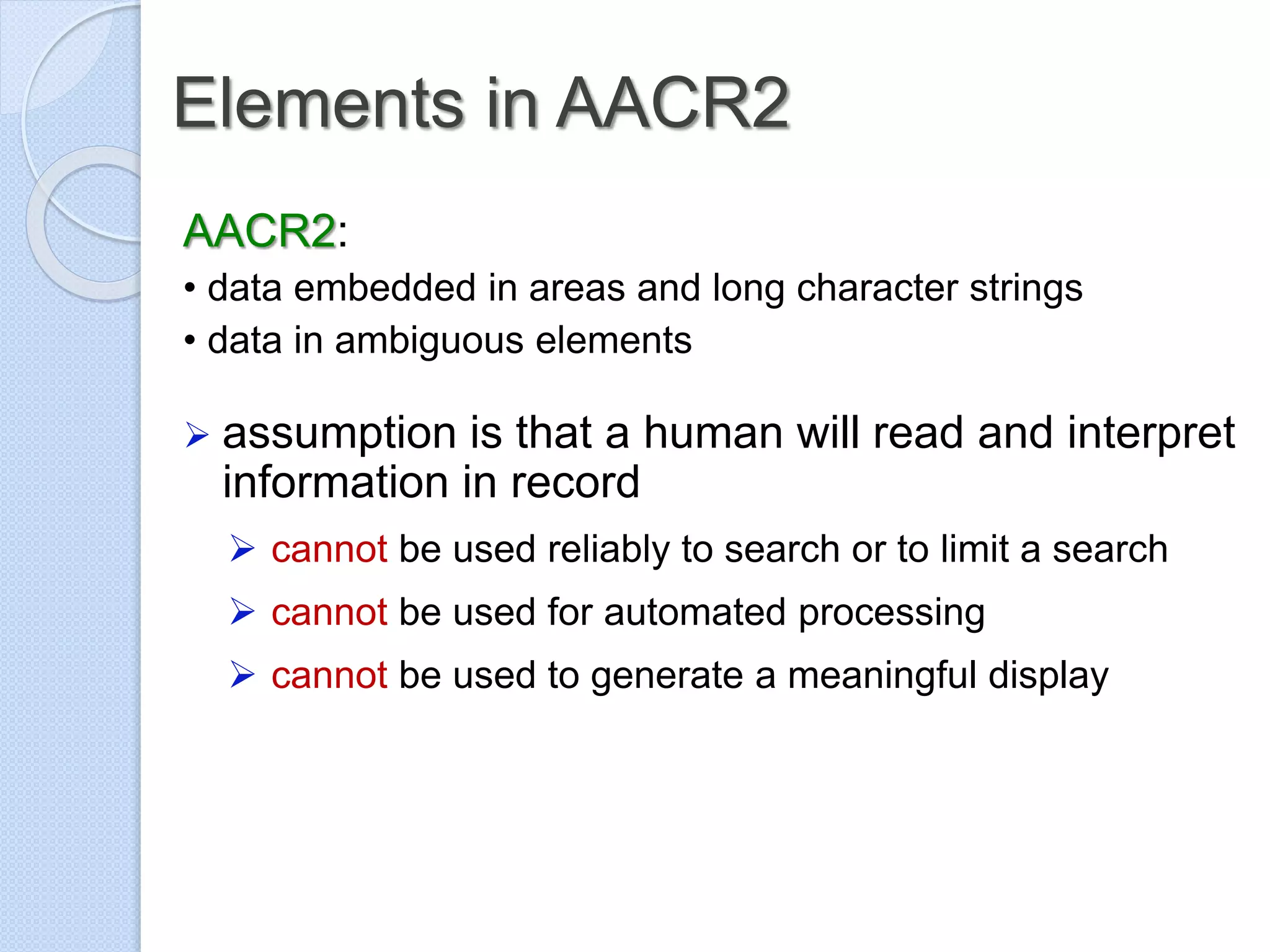 Elements in AACR2
AACR2:
• data embedded in areas and long character strings
• data in ambiguous elements
 assumption is that a human will read and interpret
information in record
 cannot be used reliably to search or to limit a search
 cannot be used for automated processing
 cannot be used to generate a meaningful display
 