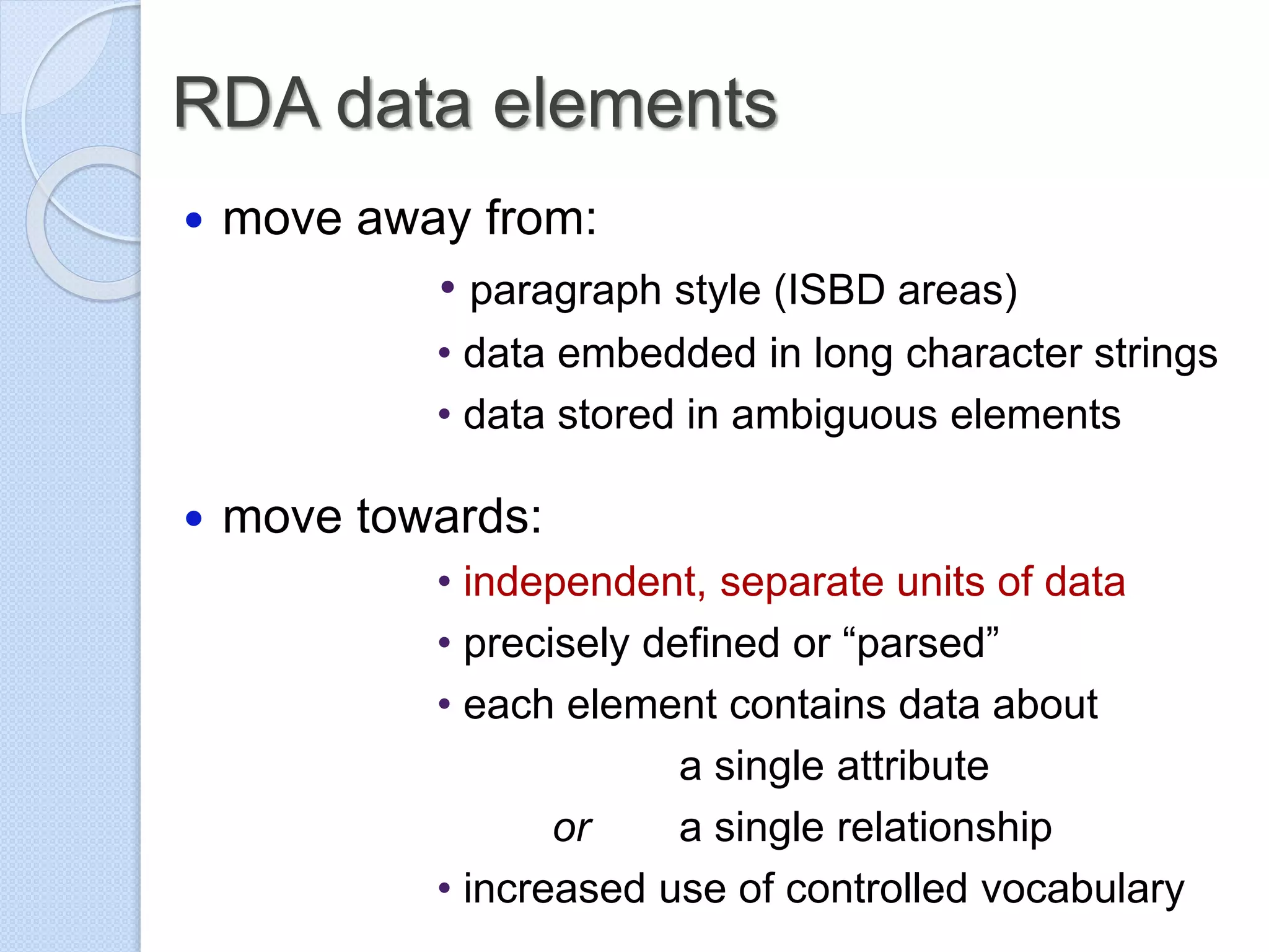 RDA data elements
 move away from:
• paragraph style (ISBD areas)
• data embedded in long character strings
• data stored in ambiguous elements
 move towards:
• independent, separate units of data
• precisely defined or “parsed”
• each element contains data about
a single attribute
or a single relationship
• increased use of controlled vocabulary
 