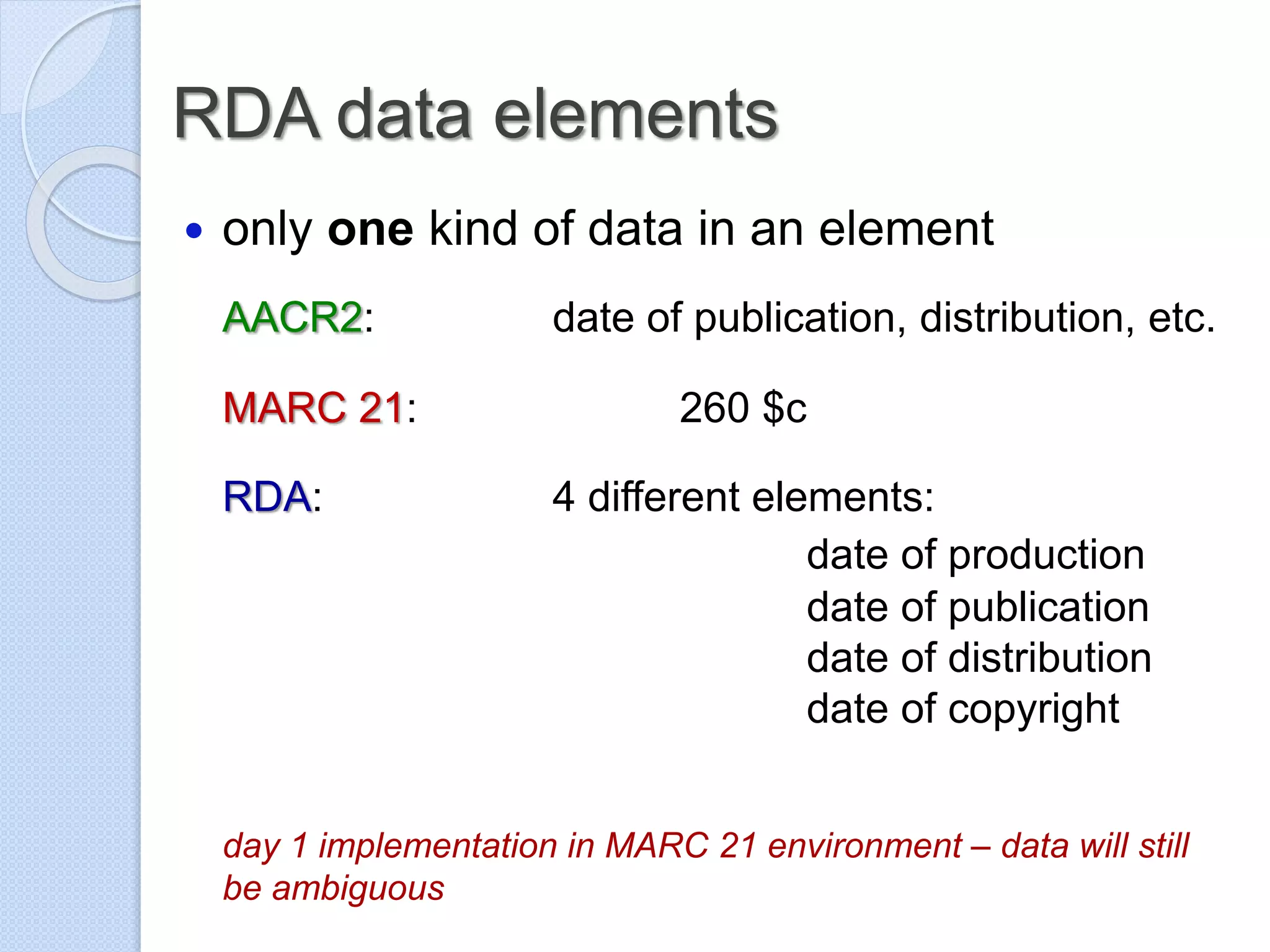 RDA data elements
 only one kind of data in an element
AACR2: date of publication, distribution, etc.
MARC 21: 260 $c
RDA: 4 different elements:
date of production
date of publication
date of distribution
date of copyright
day 1 implementation in MARC 21 environment – data will still
be ambiguous
 