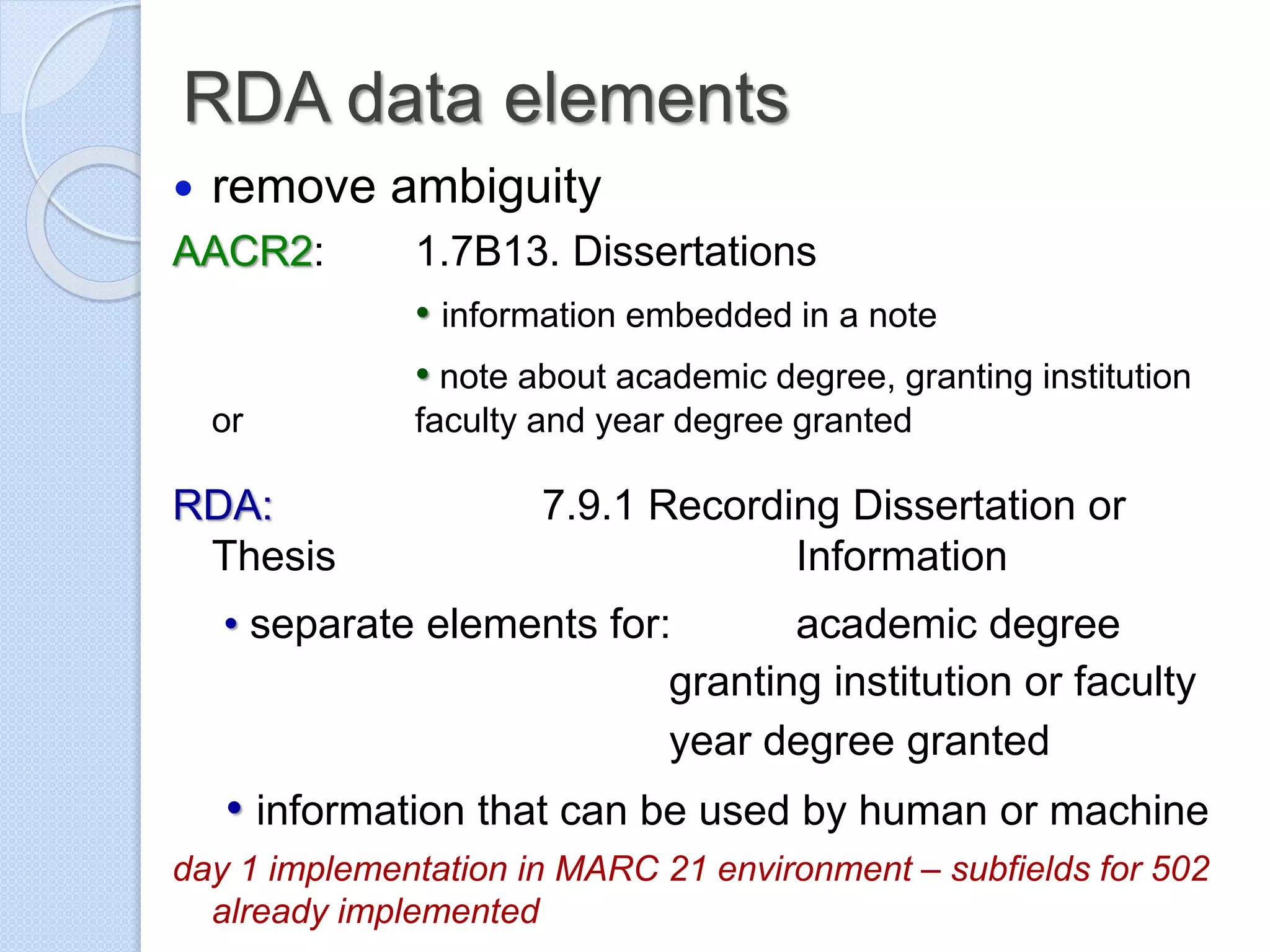 RDA data elements
 remove ambiguity
AACR2: 1.7B13. Dissertations
• information embedded in a note
• note about academic degree, granting institution
or faculty and year degree granted
RDA: 7.9.1 Recording Dissertation or
Thesis Information
• separate elements for: academic degree
granting institution or faculty
year degree granted
• information that can be used by human or machine
day 1 implementation in MARC 21 environment – subfields for 502
already implemented
 