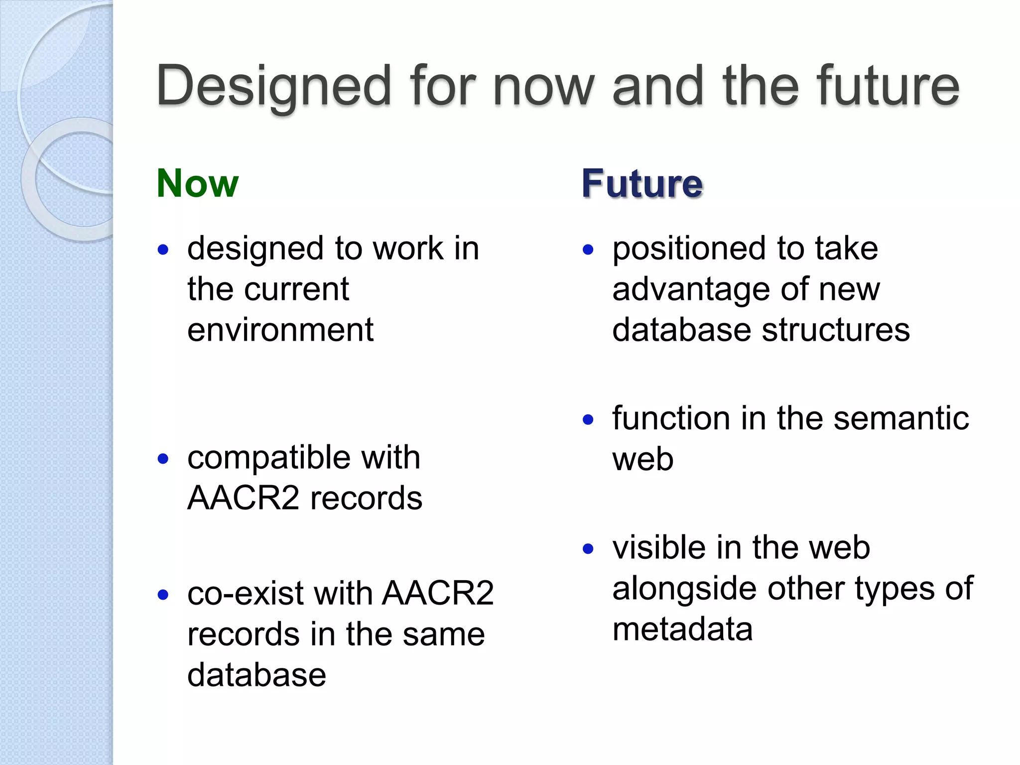 Designed for now and the future
Now
 designed to work in
the current
environment
 compatible with
AACR2 records
 co-exist with AACR2
records in the same
database
Future
 positioned to take
advantage of new
database structures
 function in the semantic
web
 visible in the web
alongside other types of
metadata
 