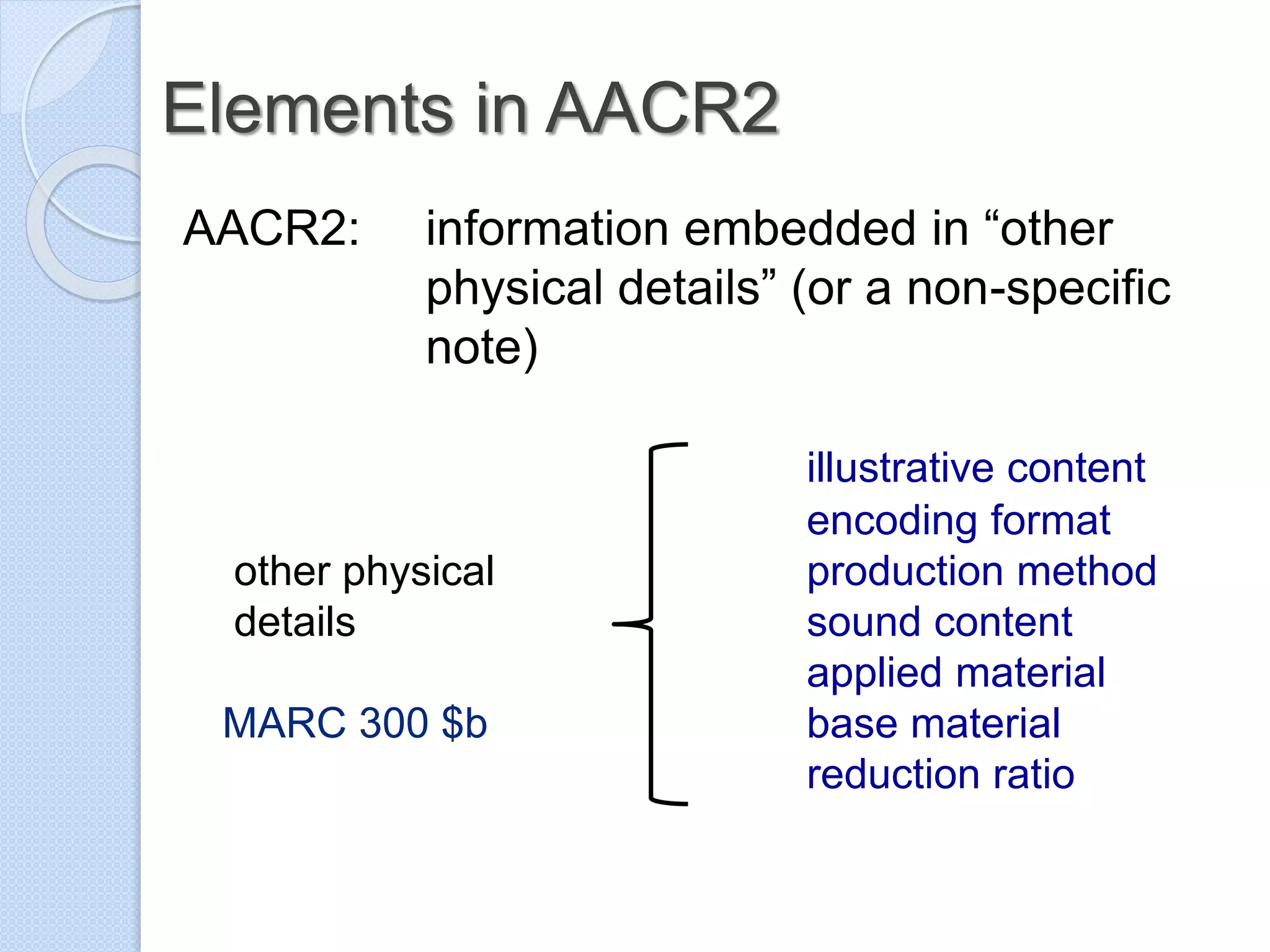 Elements in AACR2
AACR2: information embedded in “other
physical details” (or a non-specific
note)
illustrative content
encoding format
other physical production method
details sound content
applied material
MARC 300 $b base material
reduction ratio
 