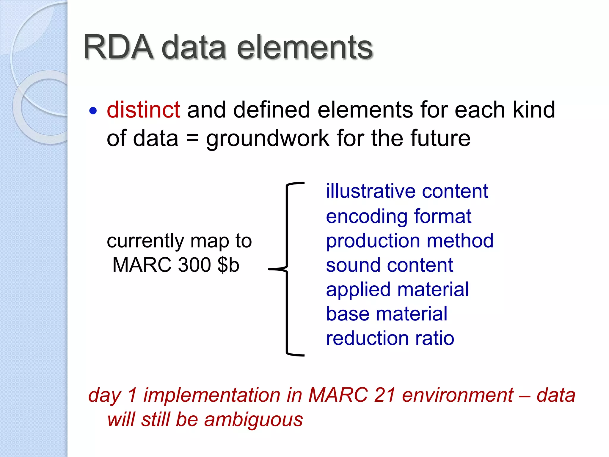 RDA data elements
 distinct and defined elements for each kind
of data = groundwork for the future
illustrative content
encoding format
currently map to production method
MARC 300 $b sound content
applied material
base material
reduction ratio
day 1 implementation in MARC 21 environment – data
will still be ambiguous
 