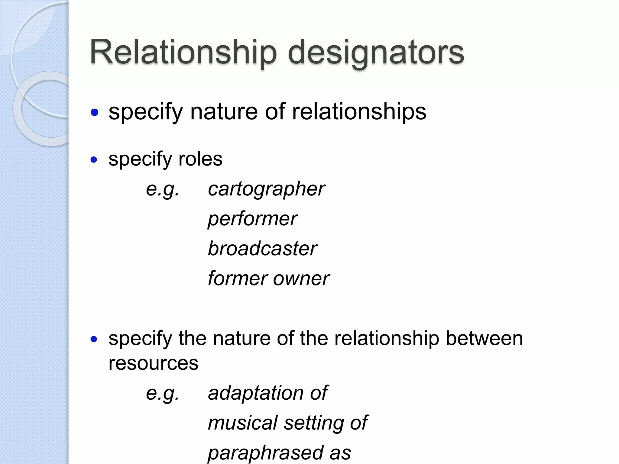 Relationship designators
 specify nature of relationships
 specify roles
e.g. cartographer
performer
broadcaster
former owner
 specify the nature of the relationship between
resources
e.g. adaptation of
musical setting of
paraphrased as
 