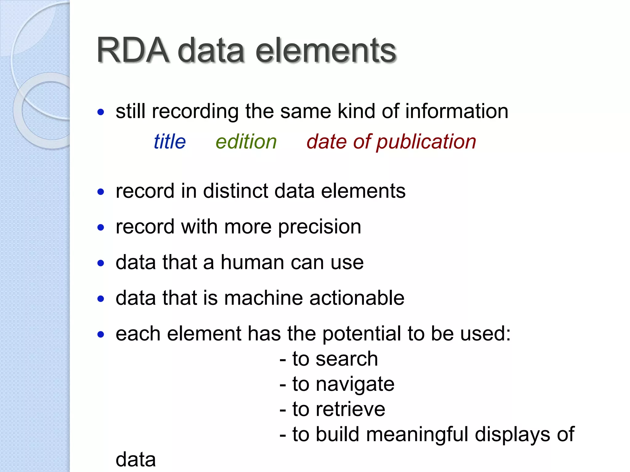 RDA data elements
 still recording the same kind of information
title edition date of publication
 record in distinct data elements
 record with more precision
 data that a human can use
 data that is machine actionable
 each element has the potential to be used:
- to search
- to navigate
- to retrieve
- to build meaningful displays of
data
 