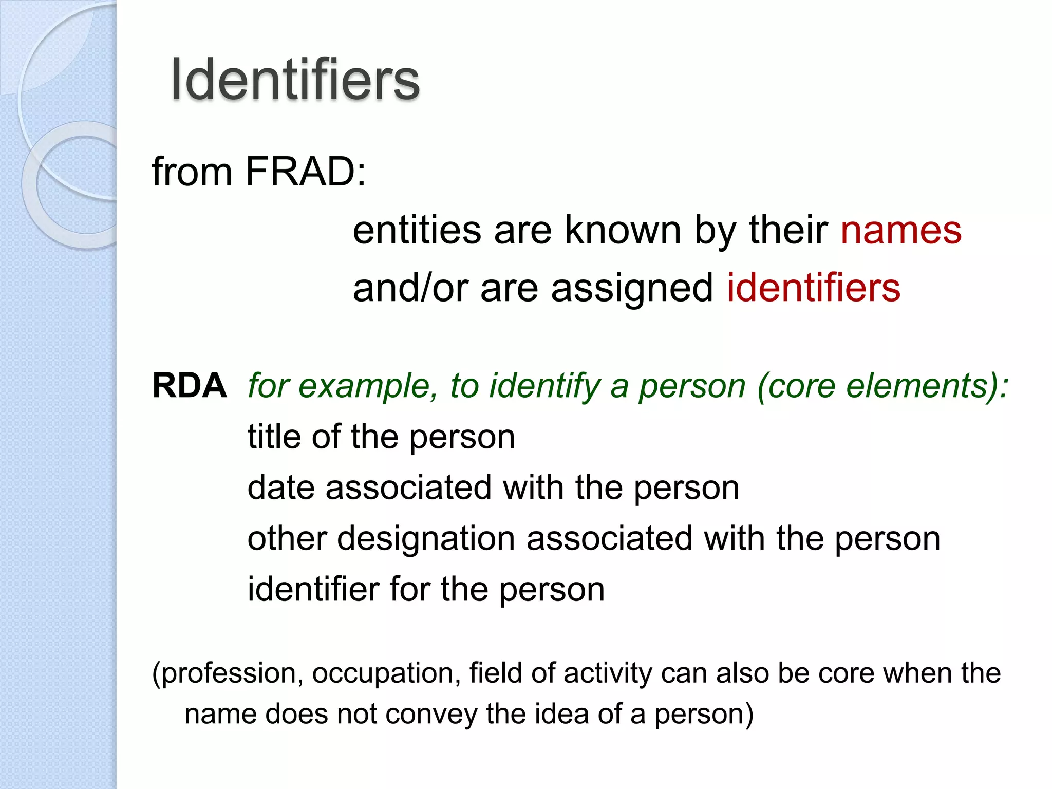 Identifiers
from FRAD:
entities are known by their names
and/or are assigned identifiers
RDA for example, to identify a person (core elements):
title of the person
date associated with the person
other designation associated with the person
identifier for the person
(profession, occupation, field of activity can also be core when the
name does not convey the idea of a person)
 