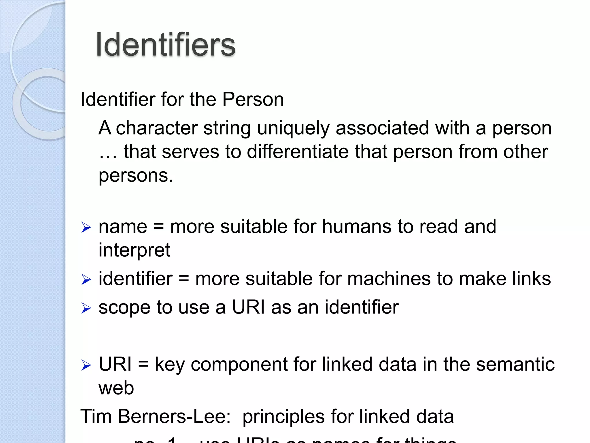 Identifiers
Identifier for the Person
A character string uniquely associated with a person
… that serves to differentiate that person from other
persons.
 name = more suitable for humans to read and
interpret
 identifier = more suitable for machines to make links
 scope to use a URI as an identifier
 URI = key component for linked data in the semantic
web
Tim Berners-Lee: principles for linked data
 