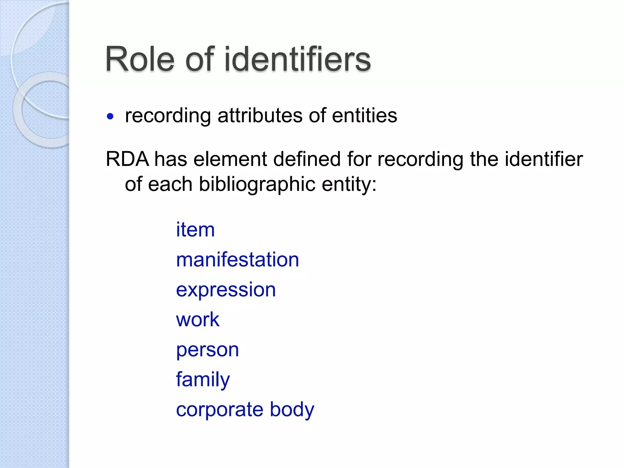 Role of identifiers
 recording attributes of entities
RDA has element defined for recording the identifier
of each bibliographic entity:
item
manifestation
expression
work
person
family
corporate body
 