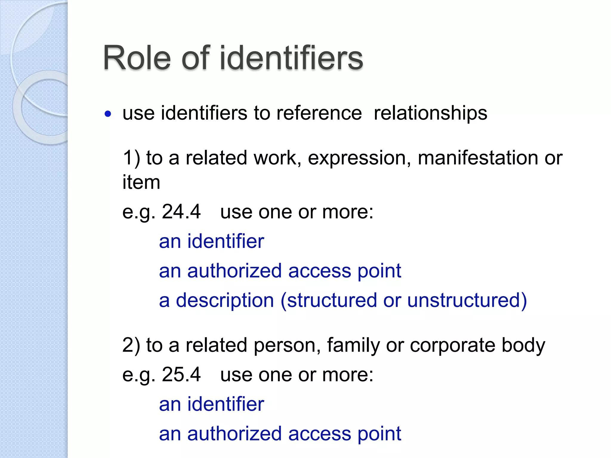 Role of identifiers
 use identifiers to reference relationships
1) to a related work, expression, manifestation or
item
e.g. 24.4 use one or more:
an identifier
an authorized access point
a description (structured or unstructured)
2) to a related person, family or corporate body
e.g. 25.4 use one or more:
an identifier
an authorized access point
 