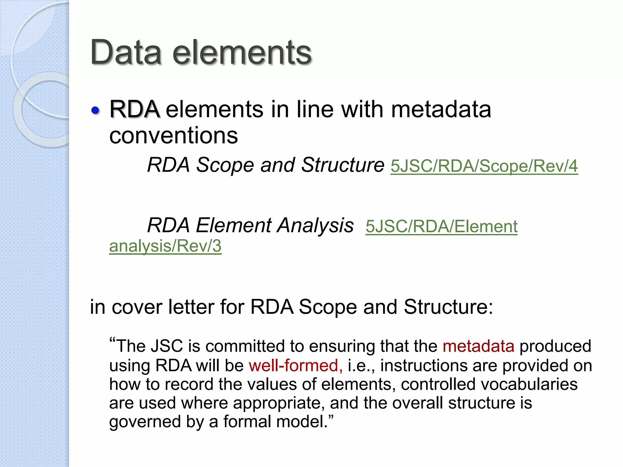 Data elements
 RDA elements in line with metadata
conventions
RDA Scope and Structure 5JSC/RDA/Scope/Rev/4
RDA Element Analysis 5JSC/RDA/Element
analysis/Rev/3
in cover letter for RDA Scope and Structure:
“The JSC is committed to ensuring that the metadata produced
using RDA will be well-formed, i.e., instructions are provided on
how to record the values of elements, controlled vocabularies
are used where appropriate, and the overall structure is
governed by a formal model.”
 