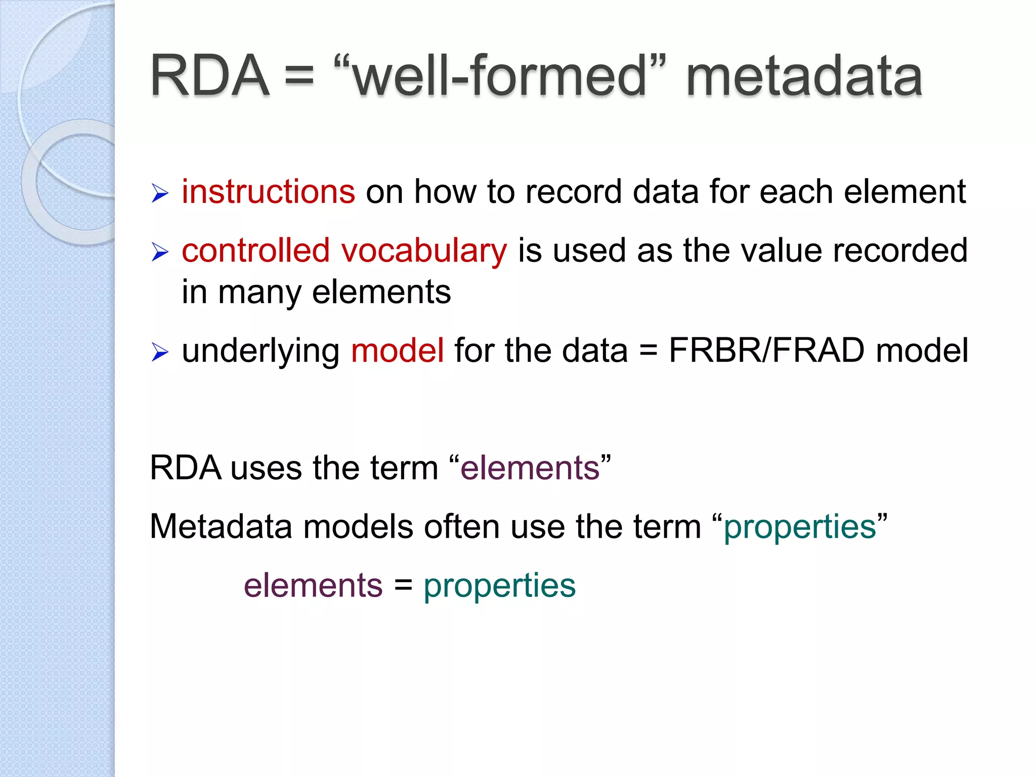 RDA = “well-formed” metadata
 instructions on how to record data for each element
 controlled vocabulary is used as the value recorded
in many elements
 underlying model for the data = FRBR/FRAD model
RDA uses the term “elements”
Metadata models often use the term “properties”
elements = properties
 