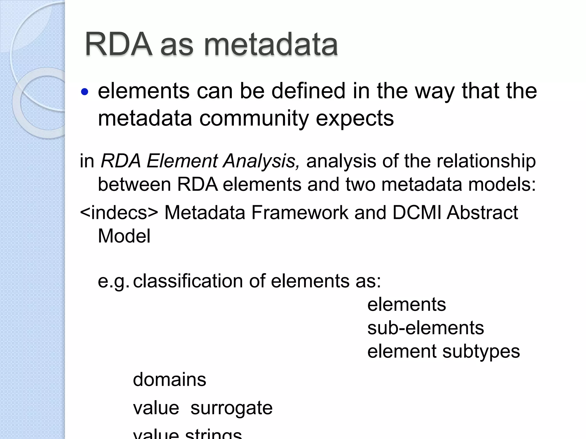 RDA as metadata
 elements can be defined in the way that the
metadata community expects
in RDA Element Analysis, analysis of the relationship
between RDA elements and two metadata models:
<indecs> Metadata Framework and DCMI Abstract
Model
e.g.classification of elements as:
elements
sub-elements
element subtypes
domains
value surrogate
 