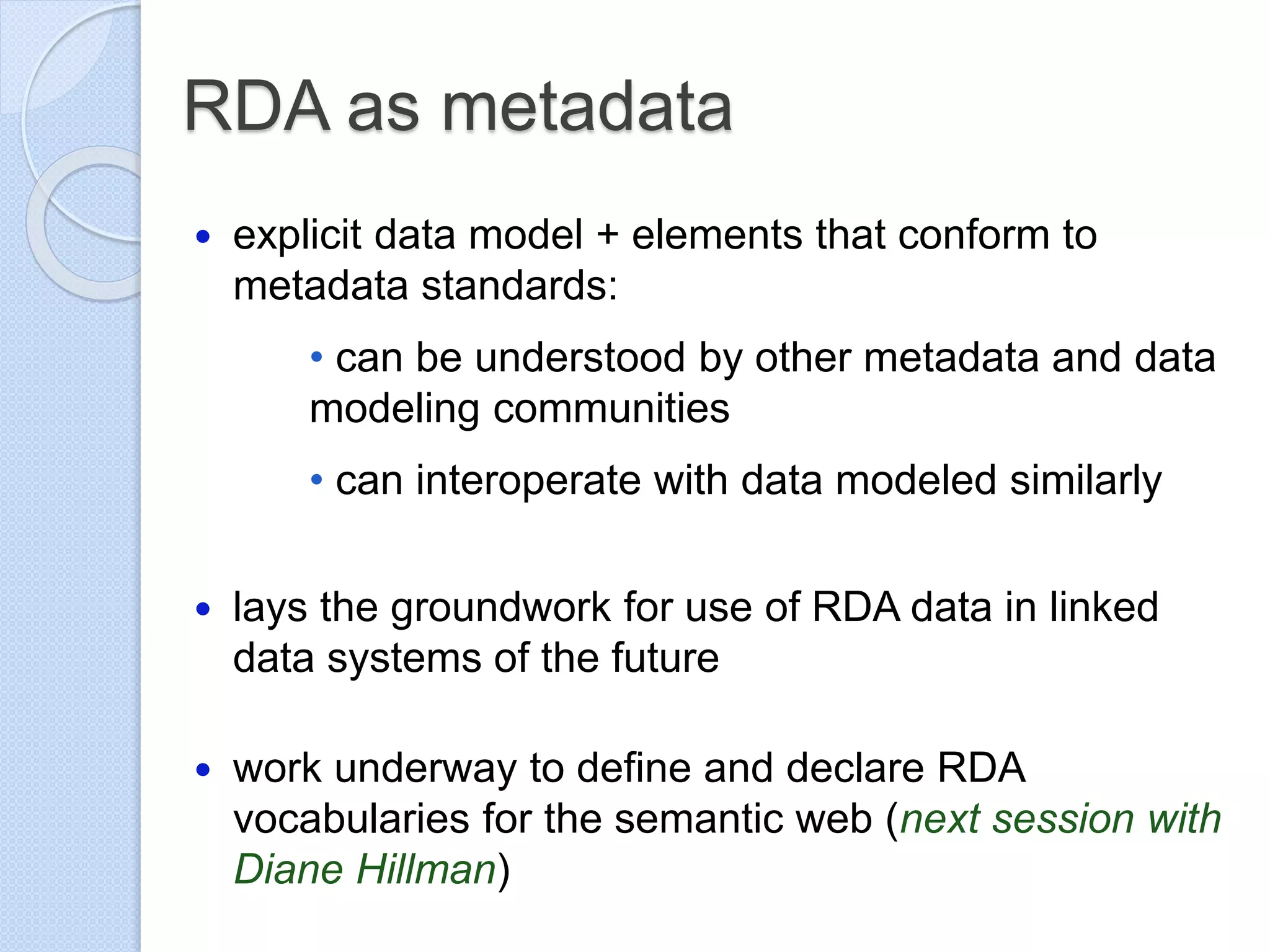 RDA as metadata
 explicit data model + elements that conform to
metadata standards:
• can be understood by other metadata and data
modeling communities
• can interoperate with data modeled similarly
 lays the groundwork for use of RDA data in linked
data systems of the future
 work underway to define and declare RDA
vocabularies for the semantic web (next session with
Diane Hillman)
 