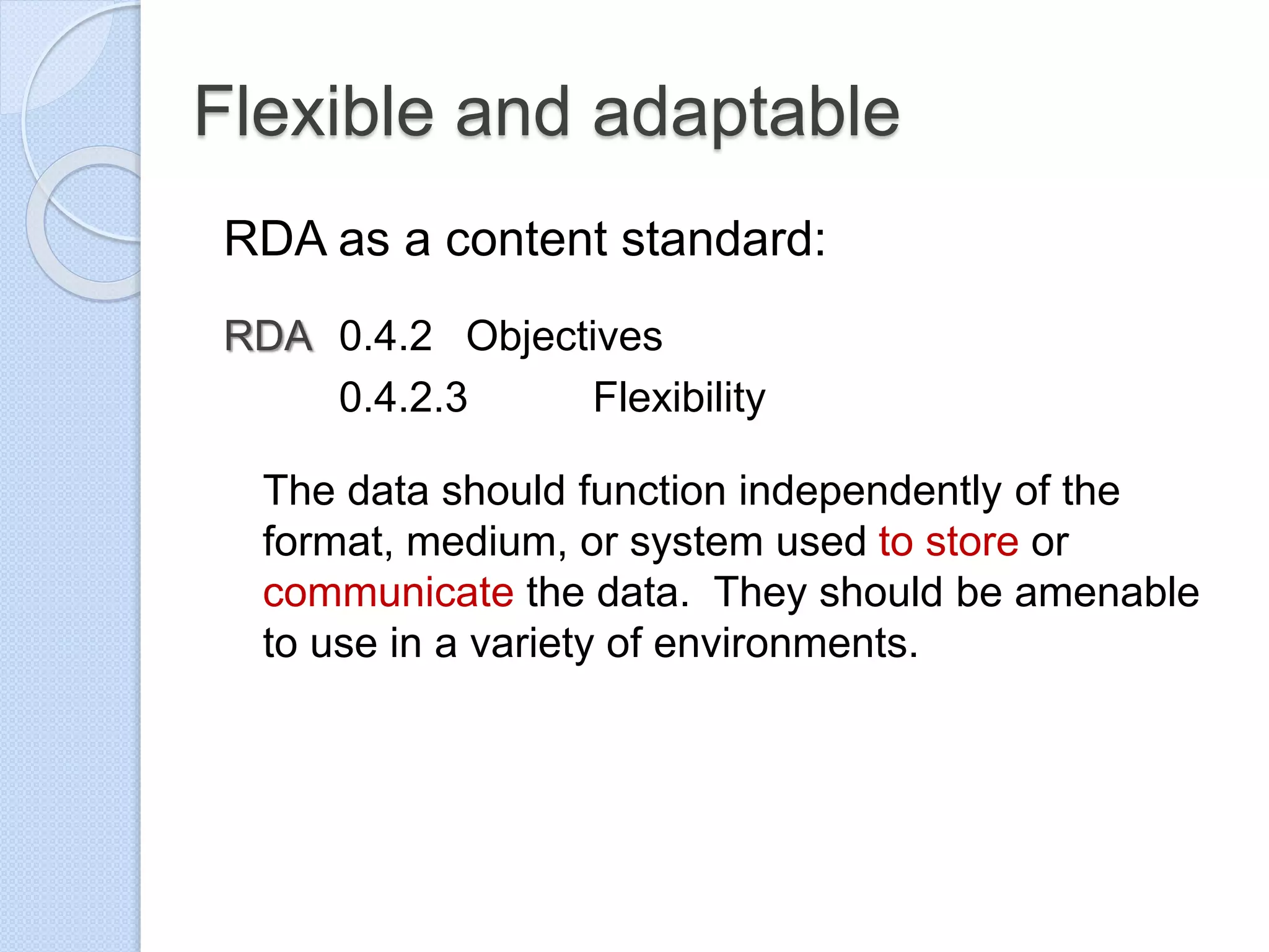 Flexible and adaptable
RDA as a content standard:
RDA 0.4.2 Objectives
0.4.2.3 Flexibility
The data should function independently of the
format, medium, or system used to store or
communicate the data. They should be amenable
to use in a variety of environments.
 