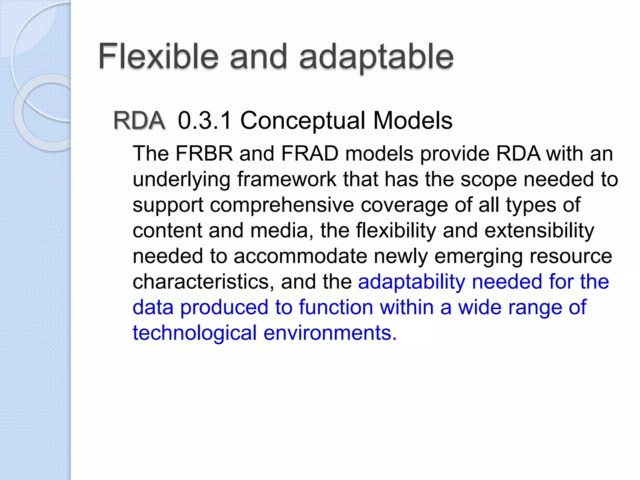 Flexible and adaptable
RDA 0.3.1 Conceptual Models
The FRBR and FRAD models provide RDA with an
underlying framework that has the scope needed to
support comprehensive coverage of all types of
content and media, the flexibility and extensibility
needed to accommodate newly emerging resource
characteristics, and the adaptability needed for the
data produced to function within a wide range of
technological environments.
 