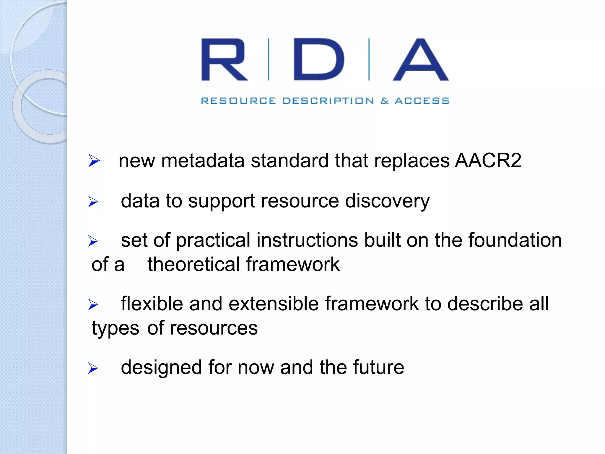  new metadata standard that replaces AACR2
 data to support resource discovery
 set of practical instructions built on the foundation
of a theoretical framework
 flexible and extensible framework to describe all
types of resources
 designed for now and the future
 