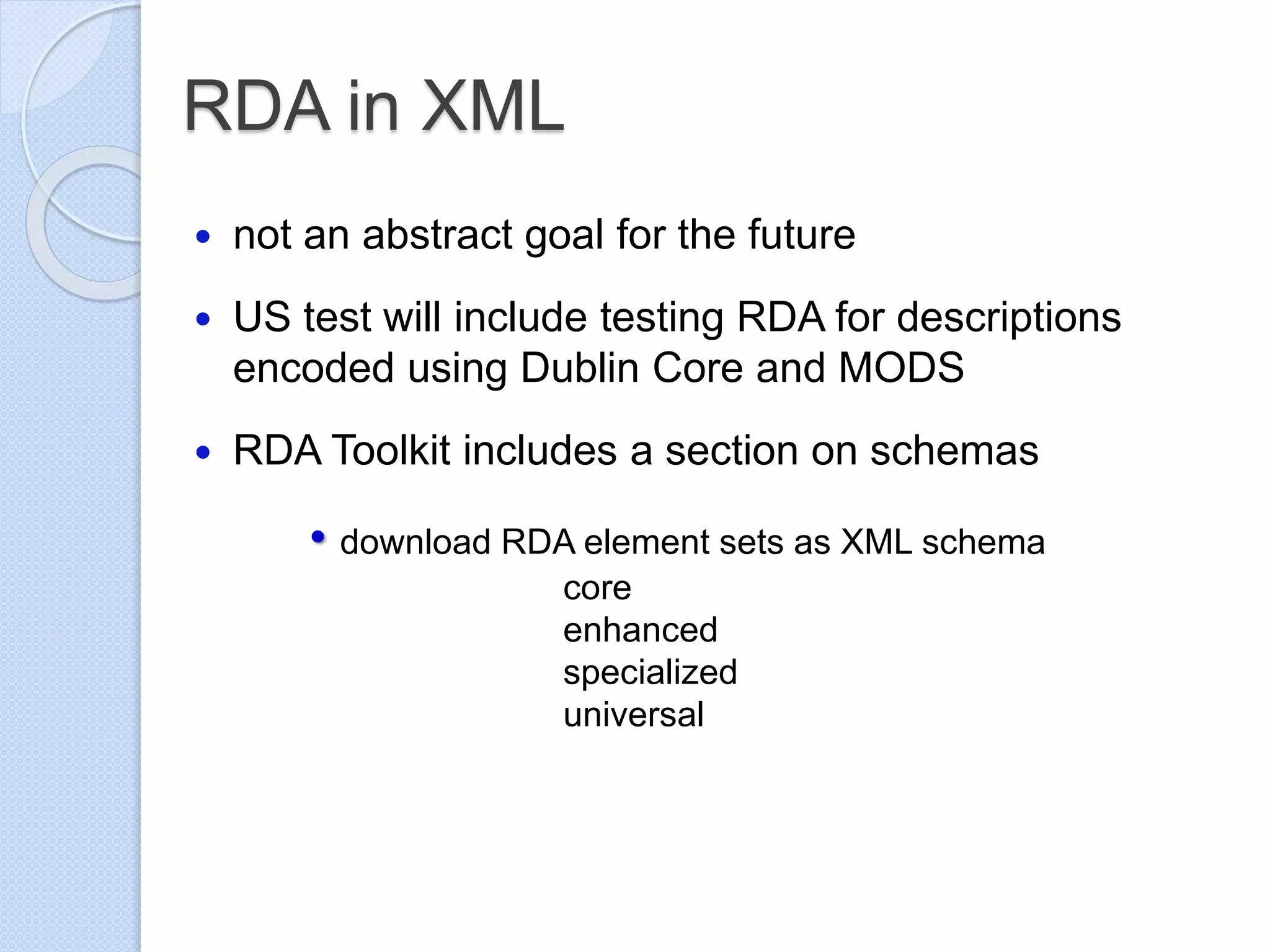 RDA in XML
 not an abstract goal for the future
 US test will include testing RDA for descriptions
encoded using Dublin Core and MODS
 RDA Toolkit includes a section on schemas
• download RDA element sets as XML schema
core
enhanced
specialized
universal
 