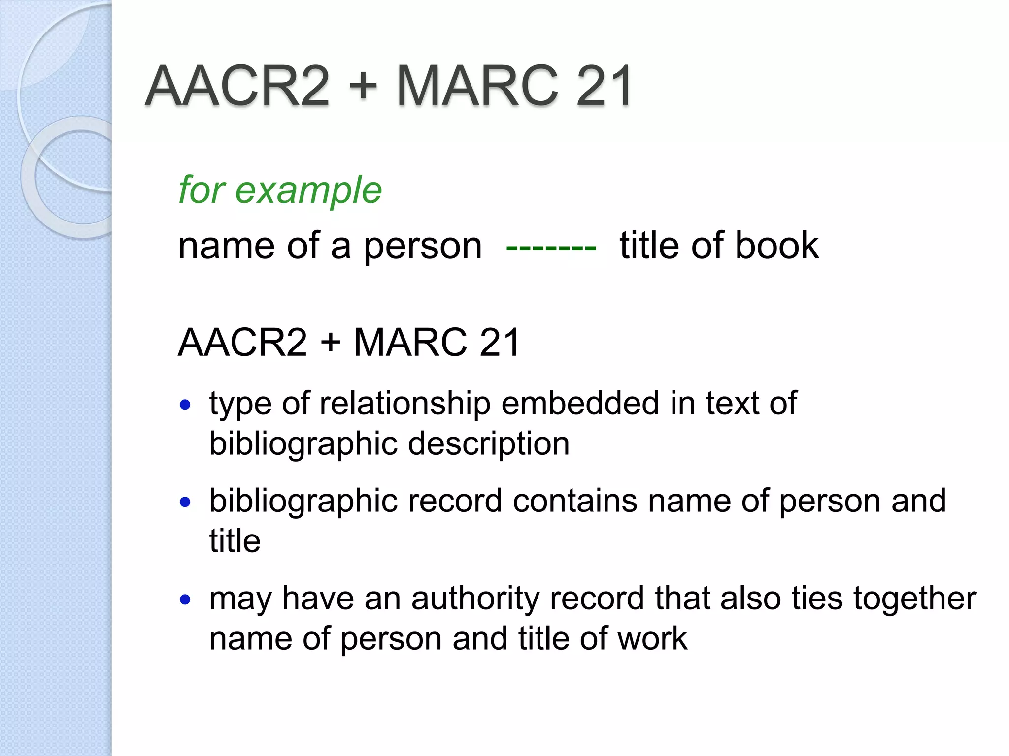 AACR2 + MARC 21
for example
name of a person ------- title of book
AACR2 + MARC 21
 type of relationship embedded in text of
bibliographic description
 bibliographic record contains name of person and
title
 may have an authority record that also ties together
name of person and title of work
 
