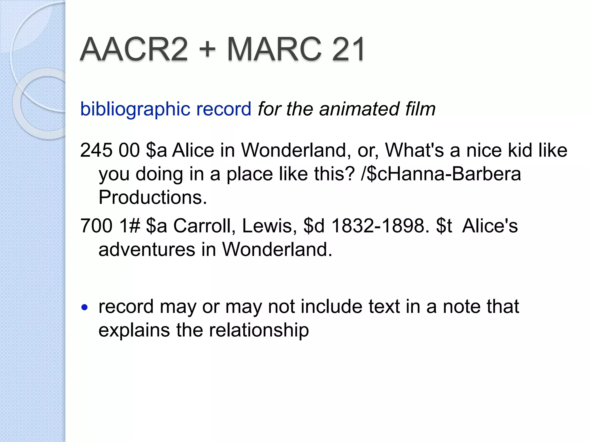 AACR2 + MARC 21
bibliographic record for the animated film
245 00 $a Alice in Wonderland, or, What's a nice kid like
you doing in a place like this? /$cHanna-Barbera
Productions.
700 1# $a Carroll, Lewis, $d 1832-1898. $t Alice's
adventures in Wonderland.
 record may or may not include text in a note that
explains the relationship
 