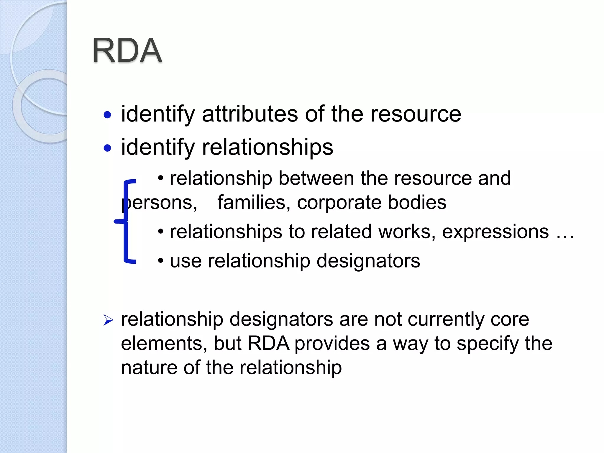 RDA
 identify attributes of the resource
 identify relationships
• relationship between the resource and
persons, families, corporate bodies
• relationships to related works, expressions …
• use relationship designators
 relationship designators are not currently core
elements, but RDA provides a way to specify the
nature of the relationship
 
