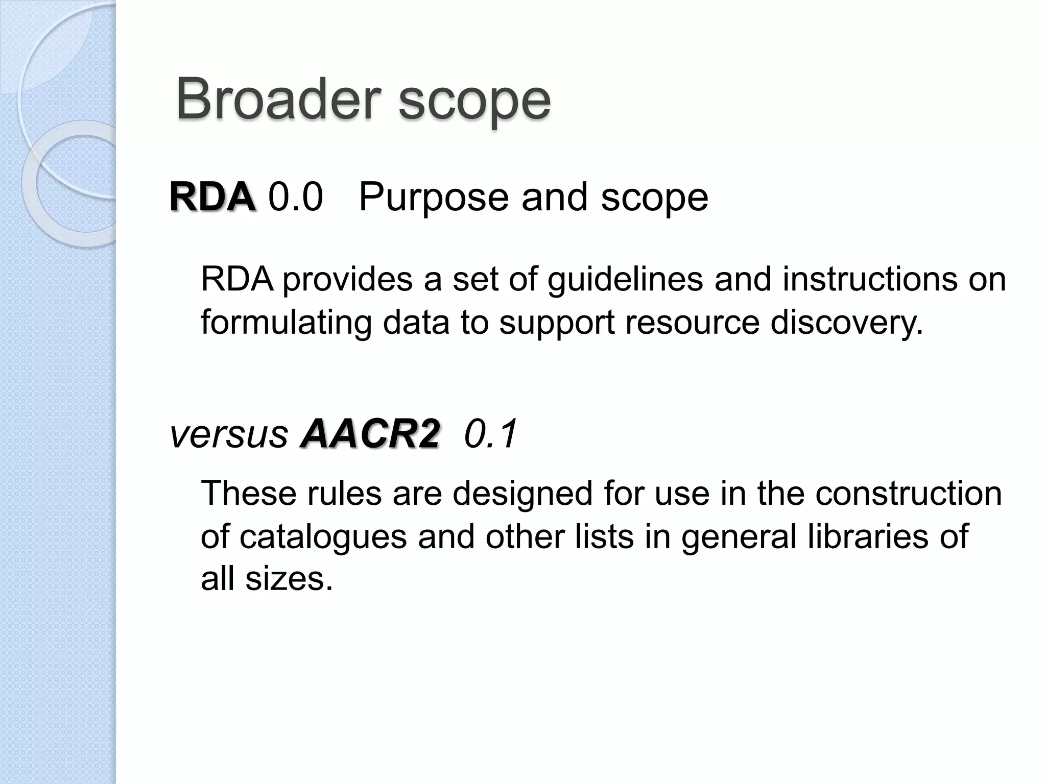 Broader scope
RDA 0.0 Purpose and scope
RDA provides a set of guidelines and instructions on
formulating data to support resource discovery.
versus AACR2 0.1
These rules are designed for use in the construction
of catalogues and other lists in general libraries of
all sizes.
 