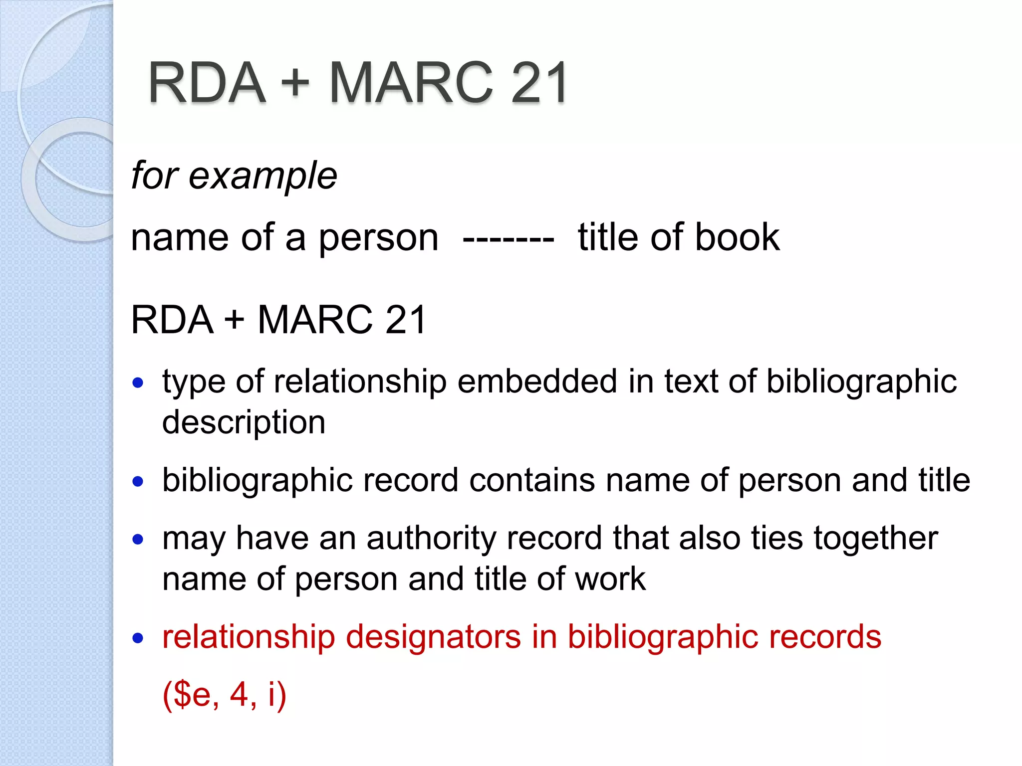 RDA + MARC 21
for example
name of a person ------- title of book
RDA + MARC 21
 type of relationship embedded in text of bibliographic
description
 bibliographic record contains name of person and title
 may have an authority record that also ties together
name of person and title of work
 relationship designators in bibliographic records
($e, 4, i)
 