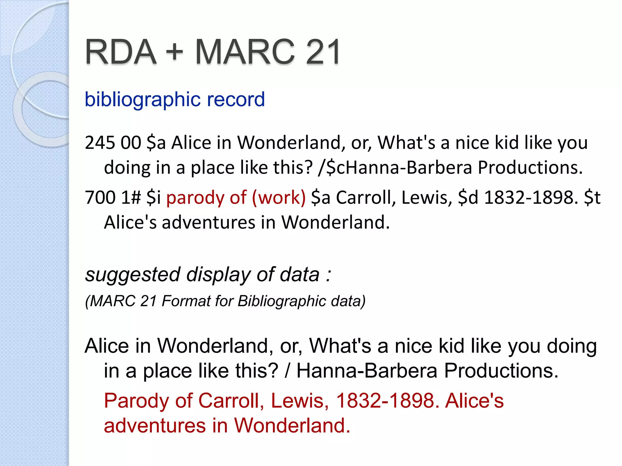 RDA + MARC 21
bibliographic record
245 00 $a Alice in Wonderland, or, What's a nice kid like you
doing in a place like this? /$cHanna-Barbera Productions.
700 1# $i parody of (work) $a Carroll, Lewis, $d 1832-1898. $t
Alice's adventures in Wonderland.
suggested display of data :
(MARC 21 Format for Bibliographic data)
Alice in Wonderland, or, What's a nice kid like you doing
in a place like this? / Hanna-Barbera Productions.
Parody of Carroll, Lewis, 1832-1898. Alice's
adventures in Wonderland.
 