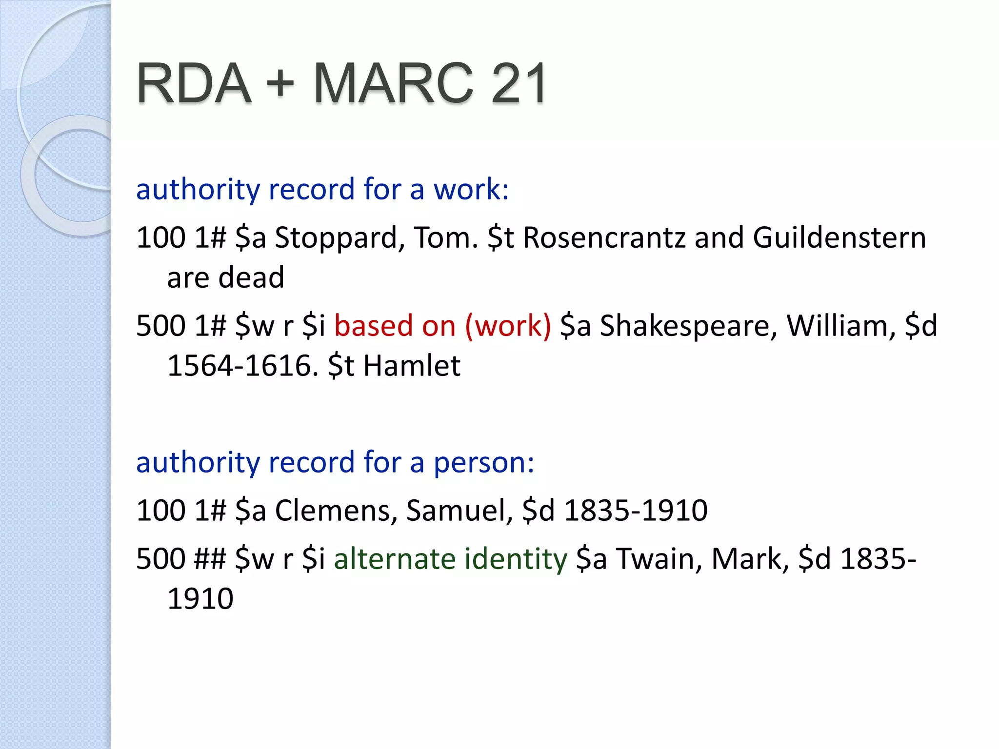 RDA + MARC 21
authority record for a work:
100 1# $a Stoppard, Tom. $t Rosencrantz and Guildenstern
are dead
500 1# $w r $i based on (work) $a Shakespeare, William, $d
1564-1616. $t Hamlet
authority record for a person:
100 1# $a Clemens, Samuel, $d 1835-1910
500 ## $w r $i alternate identity $a Twain, Mark, $d 1835-
1910
 