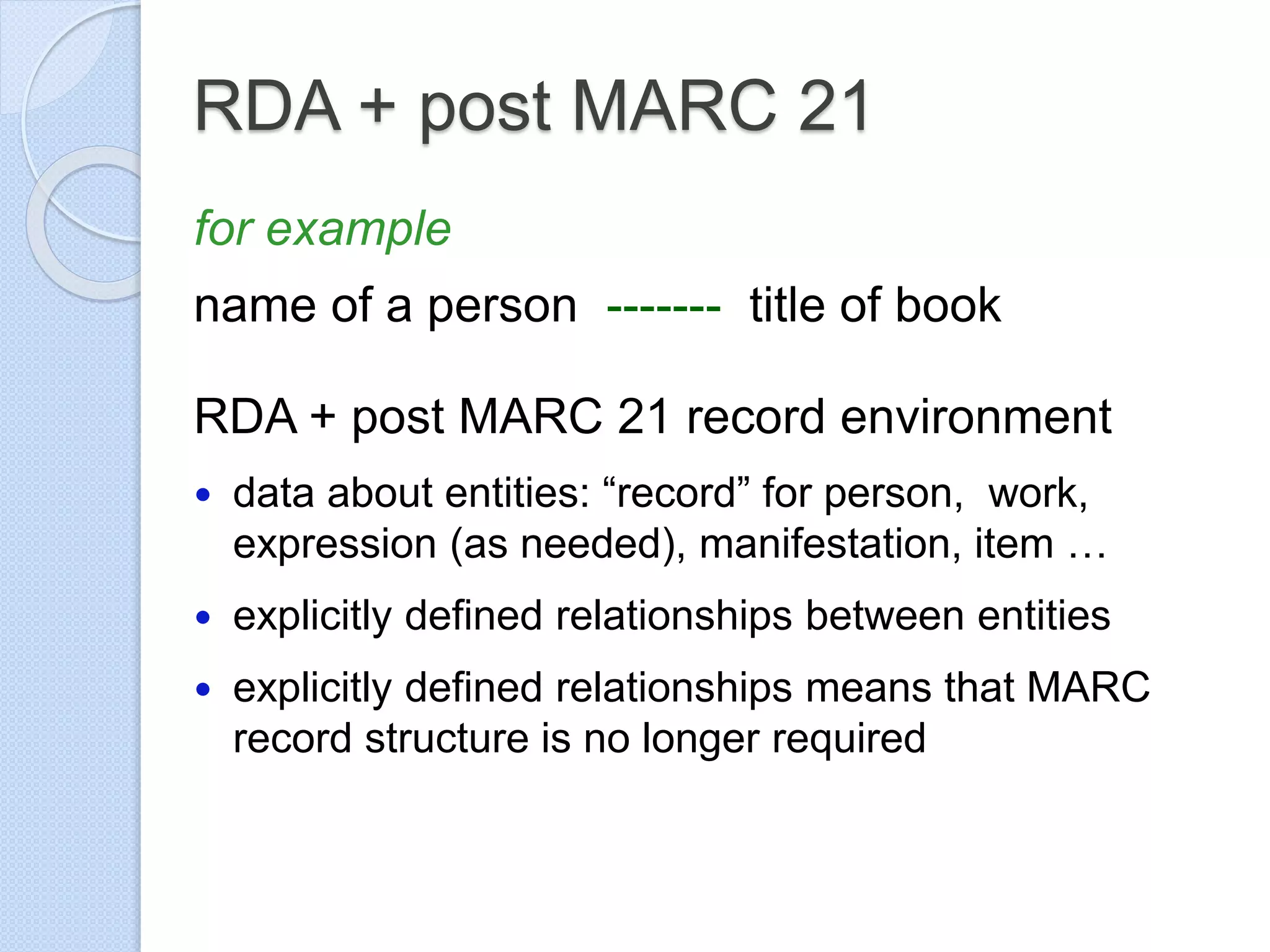 RDA + post MARC 21
for example
name of a person ------- title of book
RDA + post MARC 21 record environment
 data about entities: “record” for person, work,
expression (as needed), manifestation, item …
 explicitly defined relationships between entities
 explicitly defined relationships means that MARC
record structure is no longer required
 