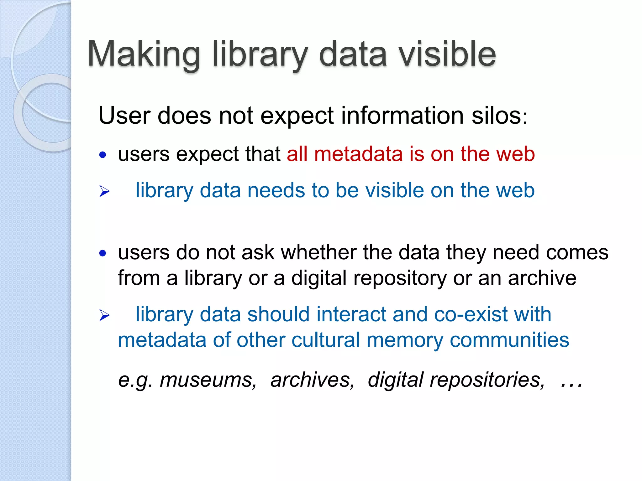Making library data visible
User does not expect information silos:
 users expect that all metadata is on the web
 library data needs to be visible on the web
 users do not ask whether the data they need comes
from a library or a digital repository or an archive
 library data should interact and co-exist with
metadata of other cultural memory communities
e.g. museums, archives, digital repositories, …
 