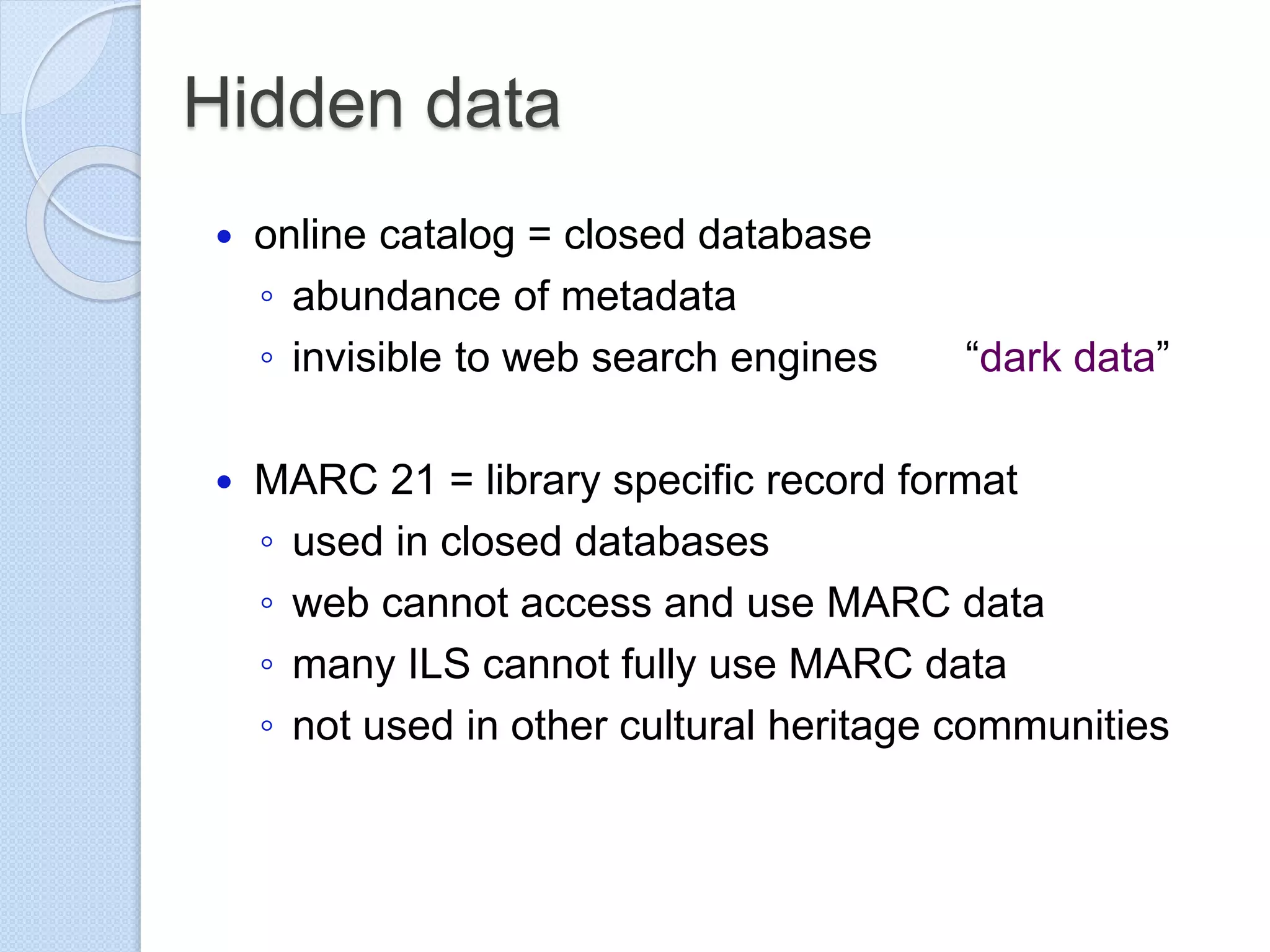Hidden data
 online catalog = closed database
◦ abundance of metadata
◦ invisible to web search engines “dark data”
 MARC 21 = library specific record format
◦ used in closed databases
◦ web cannot access and use MARC data
◦ many ILS cannot fully use MARC data
◦ not used in other cultural heritage communities
 