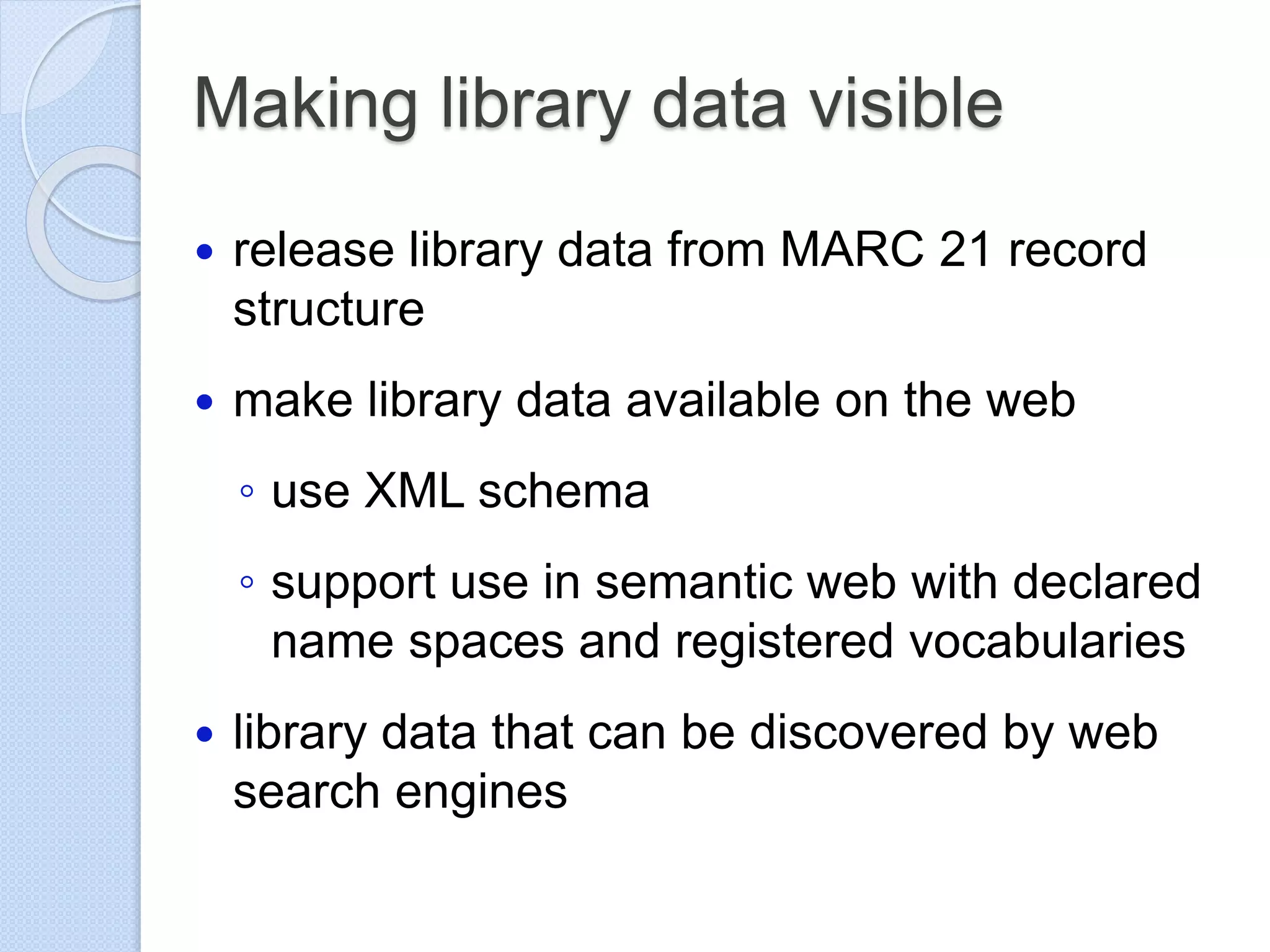 Making library data visible
 release library data from MARC 21 record
structure
 make library data available on the web
◦ use XML schema
◦ support use in semantic web with declared
name spaces and registered vocabularies
 library data that can be discovered by web
search engines
 
