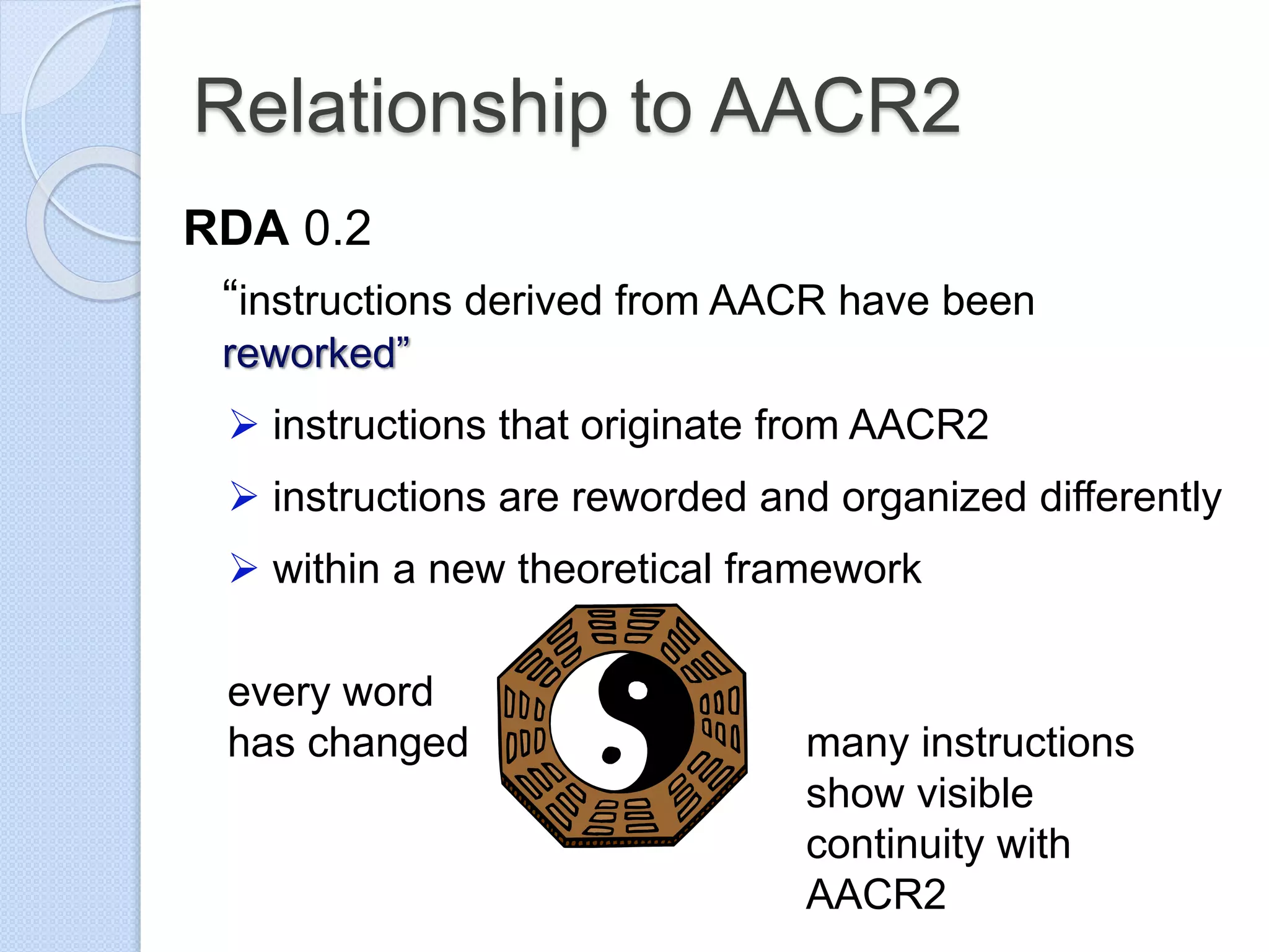 Relationship to AACR2
RDA 0.2
“instructions derived from AACR have been
reworked”
 instructions that originate from AACR2
 instructions are reworded and organized differently
 within a new theoretical framework
every word
has changed many instructions
show visible
continuity with
AACR2
 