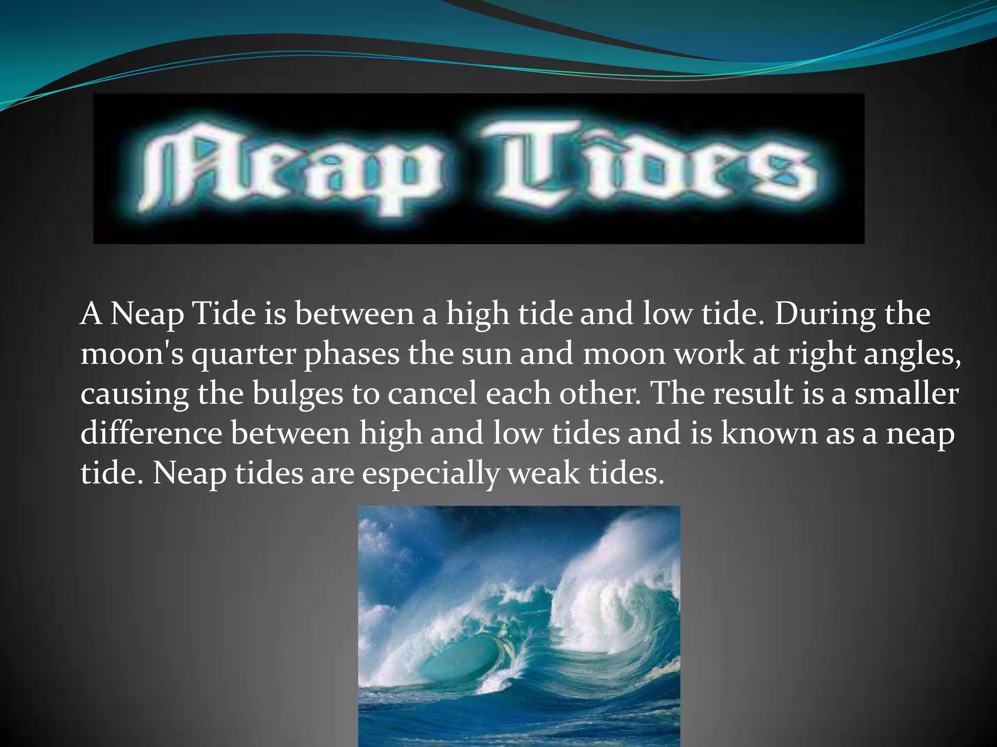 A Neap Tide is between a high tide and low tide. During the
moon's quarter phases the sun and moon work at right angles,
causing the bulges to cancel each other. The result is a smaller
difference between high and low tides and is known as a neap
tide. Neap tides are especially weak tides.
 