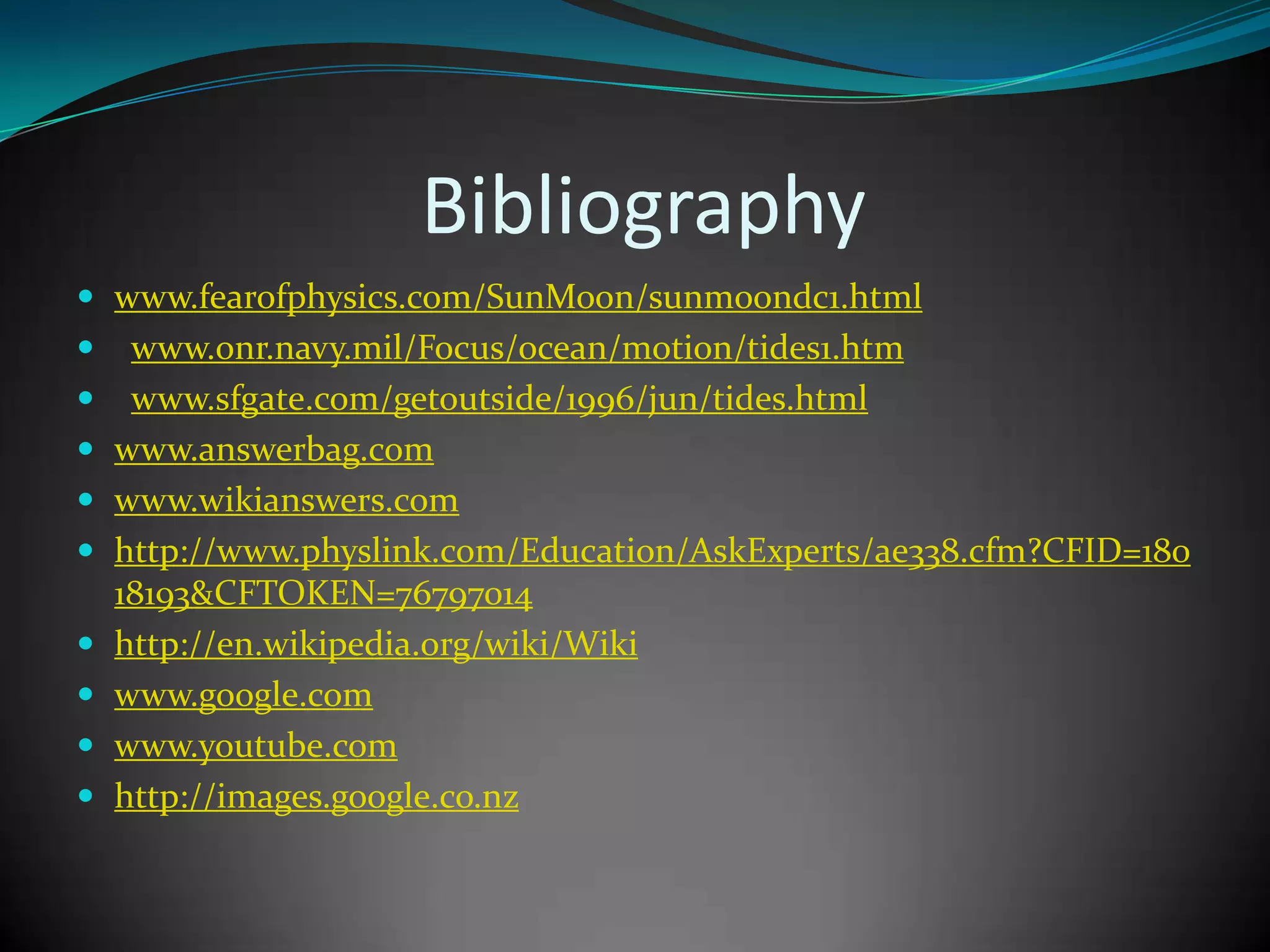 Bibliography
 www.fearofphysics.com/SunMoon/sunmoondc1.html
    www.onr.navy.mil/Focus/ocean/motion/tides1.htm
    www.sfgate.com/getoutside/1996/jun/tides.html
   www.answerbag.com
   www.wikianswers.com
   http://www.physlink.com/Education/AskExperts/ae338.cfm?CFID=180
    18193&CFTOKEN=76797014
   http://en.wikipedia.org/wiki/Wiki
   www.google.com
   www.youtube.com
   http://images.google.co.nz
 