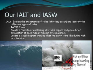 Our IALT and IASW
IALT: Explain the phenomenon of tides (why they occur) and identify the
    different types of tides
    IASW: I can…
    Create a PowerPoint explaining why tides happen and give a brief
    explanation of each type of tide (in my own words).
    Create a visual diagram showing what the earth looks like during high
    an d low tide.
 