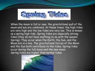 When the moon is full or new, the gravitational pull of the
moon and sun are combined. At these times, the high tides
are very high and the low tides are very low. This is known
as a spring high tide. Spring tides are especially strong
tides (they do not have anything to do with the season
Spring). They occur when the Earth, the Sun, and the
Moon are in a line. The gravitational forces of the Moon
and the Sun both contribute to the tides. Spring tides
occur during the full moon and the new moon.
Spring tides are higher than normal tides.
 
