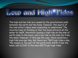 The high and low tide are caused by the gravitational pulls
between the earth and the moon. However, the source of
the real effect takes some explaining to understand. The
incorrect way of thinking is that the moon attracts all the
water to itself, therefore causing a high tide on the side of
earth close to the moon, and a low tide on the side far from
the moon. However, if this was the case, there would be a
high tide once per day. But there are TWO high tides a day.
The reason is, the part of the earth both AWAY from the
moon, and CLOSE to the moon BOTH get high tides
 