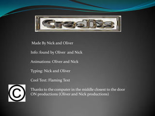 Made By Nick and Oliver

Info: found by Oliver and Nick

Animations: Oliver and Nick

Typing: Nick and Oliver

Cool Text: Flaming Text

Thanks to the computer in the middle closest to the door
ON productions (Oliver and Nick productions)
 