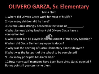 Trivia Quiz
1.Where did Olivero Garza work for most of his life?
2.How many children did he have?
3.Olivero Garza strongly believed in the value of __________.
4.What famous Valley landmark did Olivero Garza have a
connection to?
5.What sport can be played in the basement of the Shary Mansion?
6.When did Garza Elementary open its doors?
7.Why was the opening of Garza Elementary almost delayed?
8.What was the last part of the school to be completed?
9.How many principals has Garza had?
10.How many staff members have been here since Garza opened ?
Bonus points if you can name them.
 