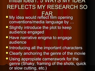 Initial idea1: 5 WAYS MY IDEAInitial idea1: 5 WAYS MY IDEA
REFLECTS MY RESEARCH SOREFLECTS MY RESEARCH SO
FARFARMy idea would reflect film openingMy idea would reflect film opening
conventions/media language by …conventions/media language by …
Slightly introduce the plot to keepSlightly introduce the plot to keep
audience engagedaudience engaged
Have narrative enigma to engageHave narrative enigma to engage
audienceaudience
Introducing all the important charactersIntroducing all the important characters
Clearly anchoring the genre of the movieClearly anchoring the genre of the movie
Using appropiate camerawork for theUsing appropiate camerawork for the
genre (Shaky, framing of the shots, quickgenre (Shaky, framing of the shots, quick
or slow cutting, etc.)or slow cutting, etc.)
 