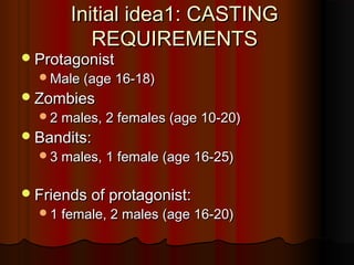 Initial idea1: CASTINGInitial idea1: CASTING
REQUIREMENTSREQUIREMENTS
ProtagonistProtagonist
Male (age 16-18)Male (age 16-18)
ZombiesZombies
2 males, 2 females (age 10-20)2 males, 2 females (age 10-20)
Bandits:Bandits:
3 males, 1 female (age 16-25)3 males, 1 female (age 16-25)
Friends of protagonist:Friends of protagonist:
1 female, 2 males (age 16-20)1 female, 2 males (age 16-20)
 