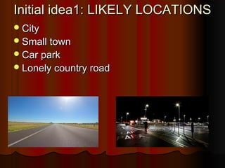 Initial idea1: LIKELY LOCATIONSInitial idea1: LIKELY LOCATIONS
CityCity
Small townSmall town
Car parkCar park
Lonely country roadLonely country road
 